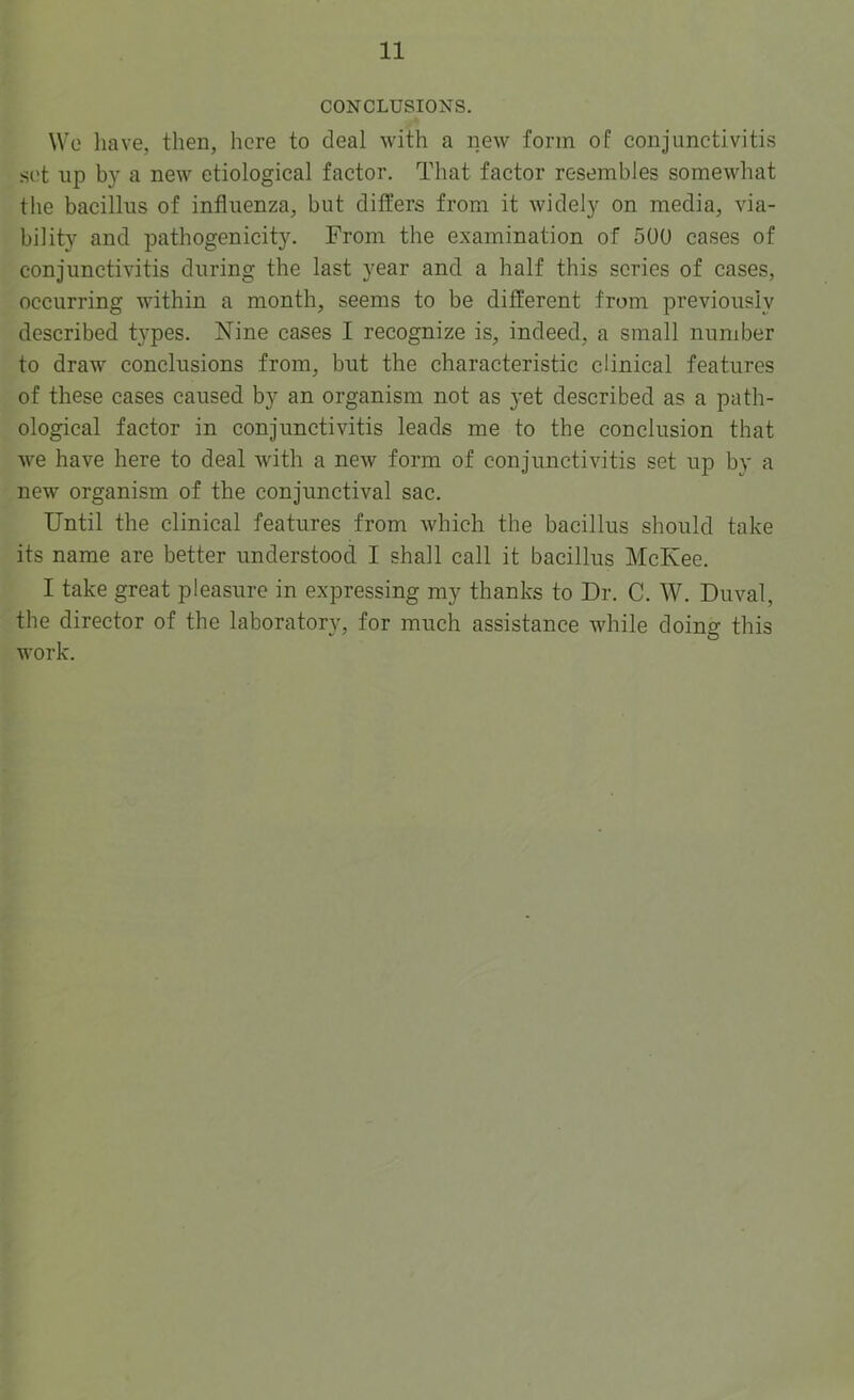 CONCLUSIONS. Wo have, then, here to deal with a new form of conjunctivitis sot up by a new etiological factor. That factor resembles somewhat the bacillus of influenza, but differs from it widely on media, via- bility and pathogenicity. From the examination of 500 cases of conjunctivitis during the last year and a half this scries of cases, occurring within a month, seems to be different from previously described types. Nine cases I recognize is, indeed, a small number to draw conclusions from, but the characteristic clinical features of these cases caused by an organism not as yet described as a path- ological factor in conjunctivitis leads me to the conclusion that we have here to deal with a new form of conjunctivitis set up by a new organism of the conjunctival sac. Until the clinical features from which the bacillus should take its name are better understood I shall call it bacillus McKee. I take great pleasure in expressing my thanks to Dr. C. AV. Duval, the director of the laboratory, for much assistance while doing this work.