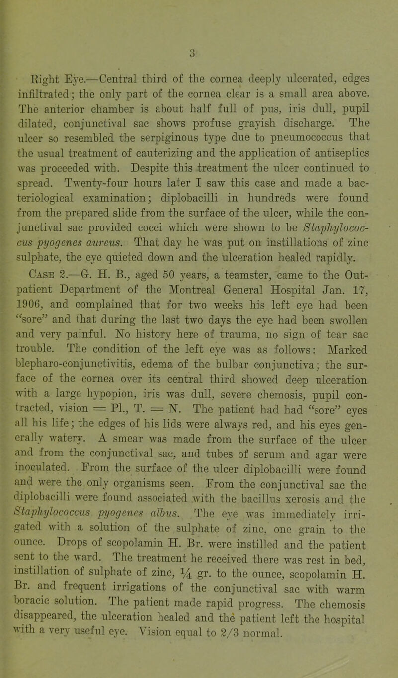 Eiglit E}’e.—Central third of the cornea deeply ulcerated, edges infiltrated; the only part of the cornea clear is a small area above. The anterior chamber is about half full of pus, iris dull, pupil dilated, conjunctival sac shows profuse grayish discharge. The ulcer so resembled the serpiginous type due to pneumococcus that the usual treatment of cauterizing and the application of antiseptics was proceeded with. Despite this treatment the ulcer continued to spread. Twenty-four hours later I saw this case and made a bac- teriological examination; diplobacilli in hundreds were found from the prepared slide from the surface of the ulcer, while the con- junctival sac provided cocci which Avere shown to be Staphylococ- cus pyogenes aureus. That day he was put on instillations of zinc sulphate, the eye quieted down and the ulceration healed rapidly. Case 2.—G. H. B., aged 50 years, a teamster, came to the Out- patient Department of the Montreal General Hospital Jan. 17, 1906, and complained that for two weeks his left eye had been ‘^sore” and that during the last two days the eye had been swollen and very painful. No history here of trauma, no sign of tear sac trouble. The condition of the left eye was as follows: Marked blepharo-conjunctivitis, edema of the bulbar conjunctiva; the sur- face of the cornea over its central third showed deep ulceration with a large hypopion, iris was dull, severe chemosis, pupil con- tracted, vision = PI., T. = N. The patient had had sore” eyes all his life; the edges of his lids were always red, and his eyes gen- erally watery. A smear Avas made from the surface of the ulcer and from the conjunctival sac, and tubes of serum and agar were inoculated. From the surface of the ulcer diplobacilli were found and Avere the only organisms seen. From the conjunctival sac the diplobacilli Avere found associated Avith the bacillus xerosis and the Staphylococcus pyogenes alhus. The eye Avas immediateh'^ irri- gated Avith a solution of the sulphate of zinc, one grain to the ounce. Drops of scopolamin II. Br. were instilled and the patient sent to the Avard. The treatment he received there was rest in bed, instillation of sulphate of zinc, 1/4 gr. to the ounce, scopolamin H. Br. and frequent irrigations of the conjunctival sac Avith warm boracic solution. The patient made rapid progress. The chemosis disappeared, the ulceration healed and the patient left the hospital with a very useful eye. Vision equal to 2/3 normal.