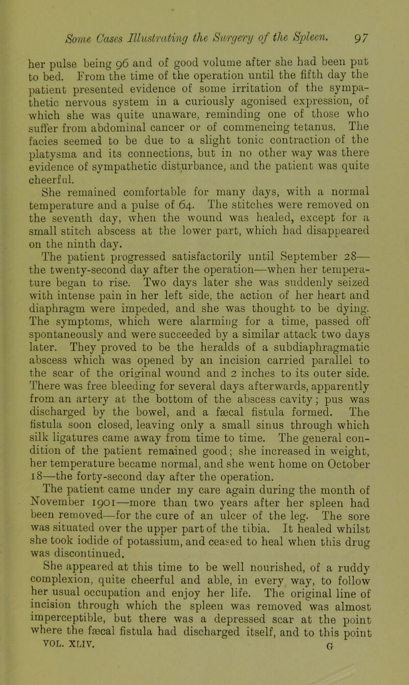 her pulse being 96 and of good volume after she had been put to bed. From the time of the operation until the fifth day the patient presented evidence of some irritation of the sympa- thetic nervous system in a curiously agonised expression, of which she was quite unaware, reminding one of those who suffer from abdominal cancer or of commencing tetanus. The facies seemed to be due to a slight tonic contraction of the platysma and its connections, but in no other way was there evidence of sympathetic disturbance, and the patient was quite cheerful. She remained comfortable for many days, with a normal temperature and a pulse of 64. The stitches were removed on the seventh day, when the wound was healed, except for a small stitch abscess at the lower part, which had disappeared on the ninth day. The patient progressed satisfactorily until September 28— the twenty-second day after the operation—when her tempera- ture began to rise. Two days later she was suddenly seized with intense pain in her left side, the action of her heart and diaphragm were impeded, and she was thought to be dying. The symptoms, which were alarming for a time, passed off spontaneously and were succeeded by a similar attack two days later. They proved to be the heralds of a subdiaphragmatic abscess v?hich was opened by an incision carried parallel to the scar of the original wound and 2 inches to its outer side. There was free bleeding for several days afterwards, apparently from an artery at the bottom of the abscess cavity; pus was discharged by the bowel, and a faecal fistula formed. The fistula soon closed, leaving only a small sinus through which silk ligatures came away from time to time. The general con- dition of the patient remained good; she increased in weight, her temperature became normal, and she went home on October 18—the forty-second day after the operation. The patient came under my care again during the month of November 1901—more than two years after her spleen had been removed—for the cure of an ulcer of the leg. The sore was situated over the upper part of the tibia. It healed whilst she took iodide of potassium, and ceased to heal when this drug was discontinued. She appeared at this time to be well nourished, of a ruddy complexion, quite cheerful and able, in every way, to follow her usual occupation and enjoy her life. The original line of incision through which the spleen was removed was almost imperceptible, but there was a depressed scar at the point where the faecal fistula had discharged itself, and to this point VOL. XLIV. a
