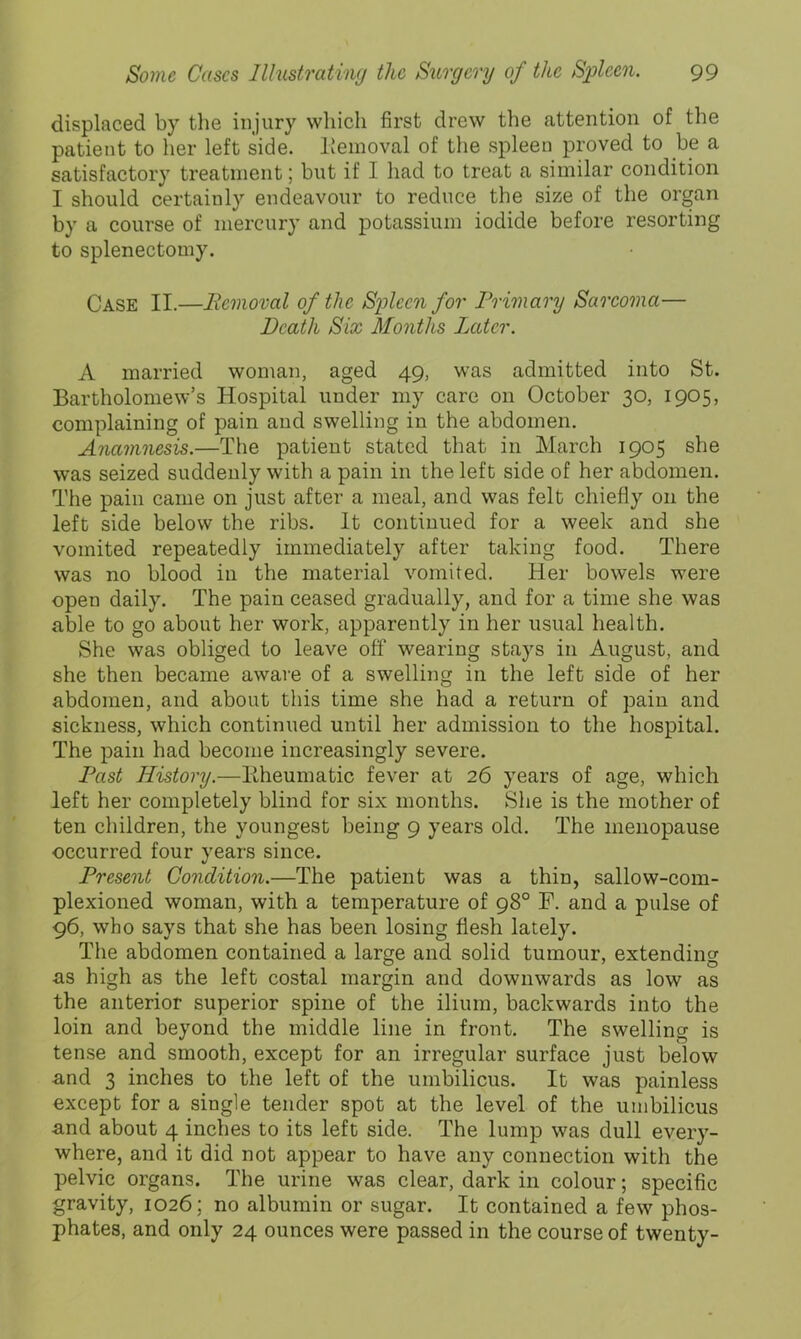 displaced by the injury wliicli first drew the attention of the patient to her left side. Removal of the spleen proved to he a satisfactory treatment; but if I had to treat a similar condition I should certainly endeavour to reduce the size of the organ by a course of mercury and potassium iodide before resorting to splenectomy. Case II.—Removal of the Spleen for Primary Sarcoma— Death Six Months Later. A married woman, aged 49, was admitted into St. Bartholomew’s Hospital under my care on October 30, 1905, complaining of pain and swelling in the abdomen. Anamnesis.—The patient stated that in Mareh 1905 she was seized suddenly with a pain in the left side of her abdomen. The pain came on just after a meal, and was felt chiefly on the left side below the ribs. It continued for a week and she vomited repeatedly immediately after taking food. There was no blood in the material vomited. Her bowels were open daily. The pain ceased gradually, and for a time she was able to go about her work, apparently in her usual health. She was obliged to leave off wearing stays in August, and she then became aware of a swelling in the left side of her abdomen, and about this time she had a return of pain and sickness, which continued until her admission to the hospital. The pain had become increasingly severe. I^ast History.—Kheumatic fever at 26 years of age, which left her completely blind for six months. She is the mother of ten children, the youngest being 9 years old. The menopause occurred four years since. Present Condition.—The patient was a thin, sallow-com- plexioned woman, with a temperature of 98° F. and a pulse of 96, who says that she has been losing flesh lately. The abdomen contained a large and solid tumour, extendino- us high as the left costal margin and downwards as low as the anterior superior spine of the ilium, backwards into the loin and beyond the middle line in front. The swelling is tense and smooth, except for an irregular surface just below und 3 inches to the left of the umbilicus. It was painless except for a single tender spot at the level of the umbilicus and about 4 inches to its left side. The lump was dull every- where, and it did not appear to have any connection with the pelvic organs. The urine was clear, dark in colour; specific gravity, 1026; no albumin or sugar. It contained a few phos- phates, and only 24 ounces were passed in the course of twenty-