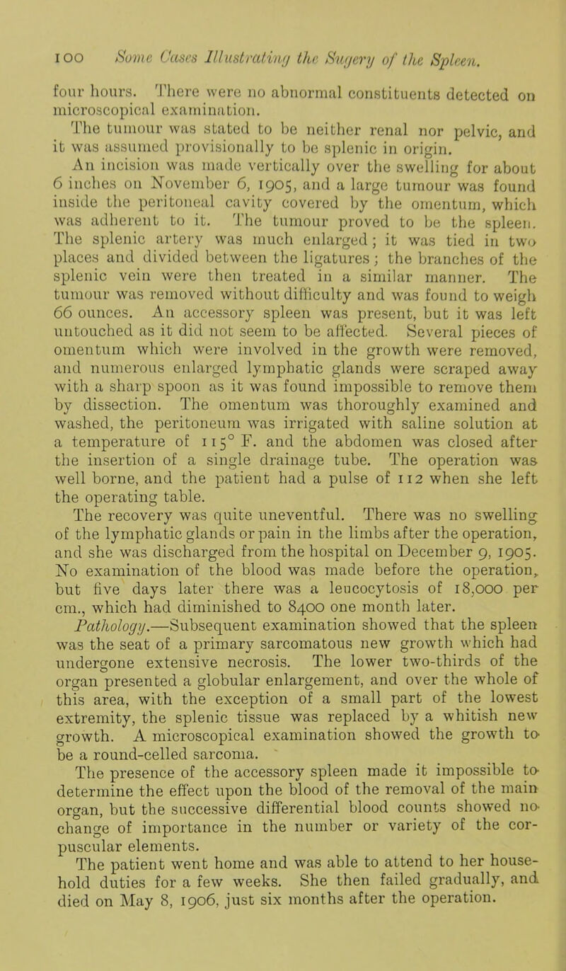 four hours, '.riiere were no abnormal constituents detected on microscopical examination. The tumour was stated to be neither renal nor pelvic, and it was assumed provisionally to be splenic in origin. An incision was made vertically over the swelling for about 6 inches on November 6, 1905, and a large tumour was found inside the peritoneal cavity covered by the omentum, which was adherent to it. The tumour proved to be the spleen. The splenic artery was much enlarged ; it was tied in two places and divided between the ligatures; the branches of the splenic vein were then treated in a similar manner. The tumour was removed without difficulty and was found to weigh 66 ounces. An accessory spleen was present, but it was left untouched as it did not seem to be affected. Several pieces of omentum which were involved in the growth were removed, and numerous enlarged lymphatic glands were scraped away with a sharp spoon as it was found impossible to remove them by dissection. The omentum was thoroughly examined and washed, the peritoneum was irrigated with saline solution at a temperature of ii5°F. and the abdomen was closed after the insertion of a single drainage tube. The operation was well borne, and the patient had a pulse of 112 when she left the operating table. The recovery was quite uneventful. There was no swelling of the lymphatic glands or pain in the limbs after the operation, and she was discharged from the hospital on December 9, 1905. No examination of the blood was made before the operation, but five days later there was a lencocytosis of 18,000 per cm., which had diminished to 8400 one month later. Fathology.—Subsequent examination showed that the spleen was the seat of a primary sarcomatous new growth which had undergone extensive necrosis. The lower two-thirds of the organ presented a globular enlargement, and over the whole of this area, with the exception of a small part of the lowest extremity, the splenic tissue was replaced by a whitish new growth. A microscopical examination showed the growth to- be a round-celled sarcoma. The presence of the accessory spleen made it impossible to- determine the effect upon the blood of the removal of the main organ, but the successive differential blood counts show’ed no change of importance in the number or variety of the cor- puscular elements. The patient went home and was able to attend to her house- hold duties for a few weeks. She then failed gradually, and