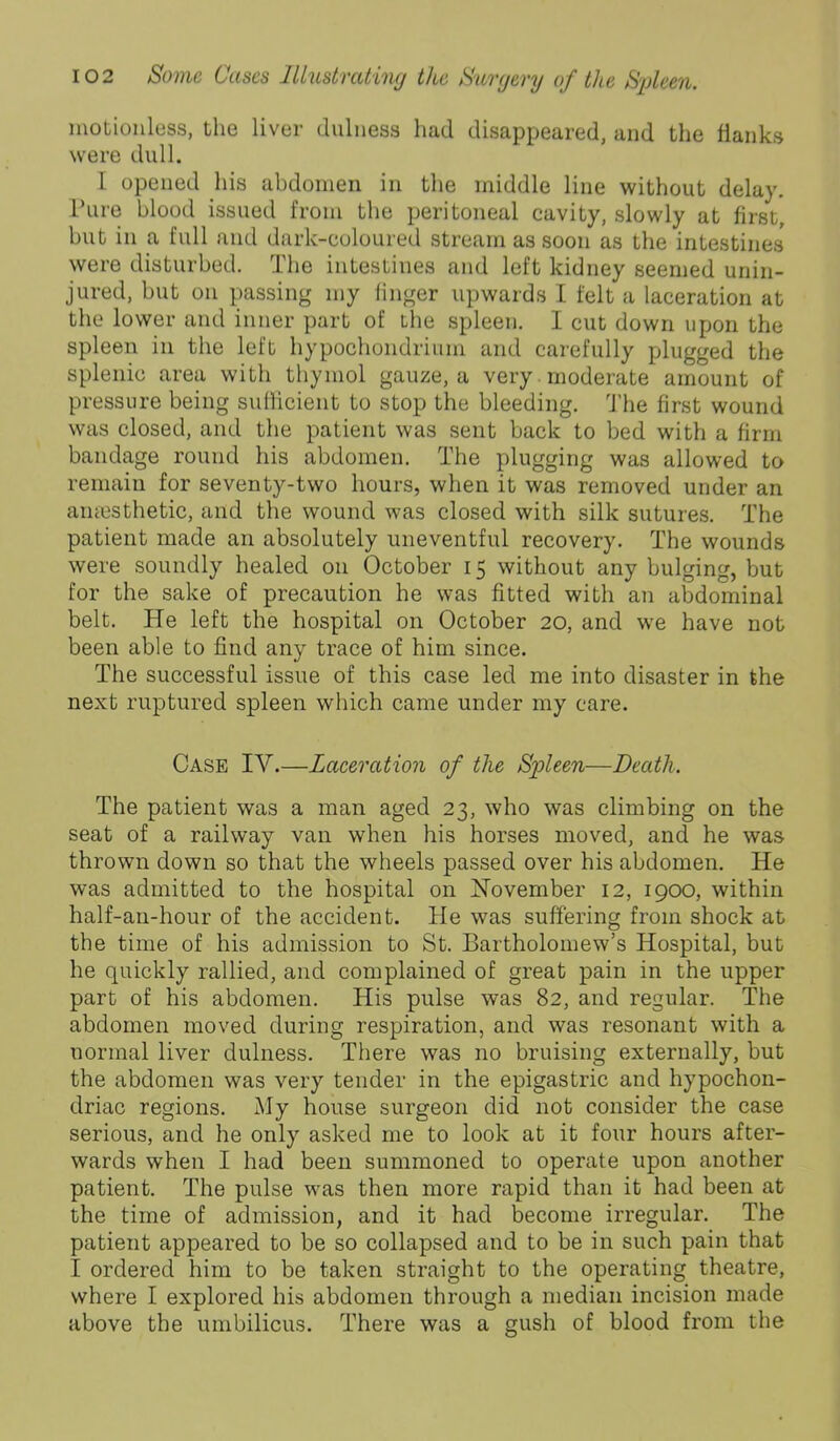 motionless, the liver dulness had disappeared, and the flanks were dull. I opened his abdonieii in the middle line without delay. Pure blood issued from the peritoneal cavity, slowly at first, but in a full and dark-coloured stream as soon as the intestines were disturbed. The intestines and left kidney seemed unin- jured, but on passing my finger upwards I felt a laceration at the lower and inner part of the spleen. I cut down upon the spleen in the left hypochondrium and carefully plugged the splenic area with thymol gauze, a very moderate amount of pressure being sufficient to stop the bleeding. 'J’he first wound was closed, and the patient was sent back to bed with a firm bandage round his abdomen. The plugging was allowed to remain for seventy-two hours, when it was removed under an amesthetic, and the wound was closed with silk sutures. The patient made an absolutely uneventful recovery. The wounds were soundly healed on October 15 without any bulging, but for the sake of precaution he was fitted with an abdominal belt. He left the hospital on October 20, and we have not been able to find any trace of him since. The successful issue of this case led me into disaster in the next ruptured spleen which came under my care. Case IV.—Laeeration of the Spleen—Death. The patient was a man aged 23, who was climbing on the seat of a railway van when his horses moved, and he was thrown down so that the wheels passed over his abdomen. He was admitted to the hospital on November 12, 1900, within half-an-hour of the accident. He was suffering from shock at the time of his admission to St. Bartholomew’s Hospital, but he quickly rallied, and complained of great pain in the upper part of his abdomen. His pulse was 82, and regular. The abdomen moved during respiration, and was resonant with a normal liver dulness. There was no bruising externally, but the abdomen was very tender in the epigastric and hypochon- driac regions. My house surgeon did not consider the case serious, and he only asked me to look at it four hours after- wards when I had been summoned to operate upon another patient. The pulse was then more rapid than it had been at the time of admission, and it had become irregular. The patient appeared to be so collapsed and to be in such pain that I ordered him to be taken straight to the operating theatre, where I explored his abdomen through a median incision made above the umbilicus. There was a gush of blood from the