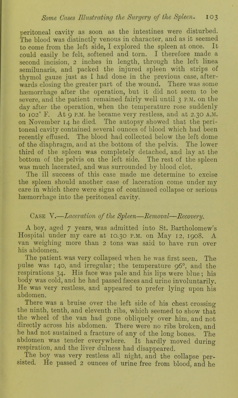 peritoneal cavity as soon as the intestines were disturbed. The blood was distinctly venous in character, and as it seemed to come from the left side, I explored the spleen at once. It could easily be felt, softened and torn. I therefore made a second incision, 2 inches in length, through the left linea semilunaris, and packed the injured spleen with strips of thymol gauze just as I had done in the previous case, after- wards closing the greater part of the wound. There was some hEemorrhage after the operation, but it did not seem to be severe, and the patient remained fairly well until 3 p.m. on the day after the operation, when the temperature rose suddenly to 102° F. At 9 P.M. he became very restless, and at 2.30 a.m. on November 14 he died. The autopsy showed that the peri- toneal cavity contained several ounces of blood which had been recently effused. The blood had collected below the left dome of the diaphragm, and at the bottom of the pelvis. The lower third of the spleen was completely detached, and lay at the bottom of the pelvis on the left side. The rest of the spleen was much lacerated, and was surrounded by blood clot. The ill success of this case made me determine to excise the spleen should another case of laceration come under my care in which there were signs of continued collapse or serious hsemorrhage into the peritoneal cavity. Case V.—Laceration of the Spleen—Removal—Recovery. A boy, aged 7 years, was admitted into St. Bartholomew’s Hospital under my care at 10.30 p.m. on May 12, 1908. A van weighing more than 2 tons was said to have run over his abdomen. The patient, was very collapsed when he was first seen. The pulse was 140, and irregular; the temperature 96°, and the respirations 34. His face was pale and his lips were blue ; his body was cold, and he had passed faeces and urine involuntarily. He was very restless, and appeared to prefer lying upon his abdomen. There was a bruise over the left side of his chest crossing the ninth, tenth, and eleventh ribs, which seemed to show that the wheel of the van had gone obliquely over him, and not directly across his abdomen. There were no ribs broken, and he had not sustained a fracture of any of the long bones. The abdomen was tender everywhere. It hardly moved during respiration, and the liver dulness had disappeared. The boy was very restless all night, and the collapse per- sisted. He passed 2 ounces of urine free from blood, and he