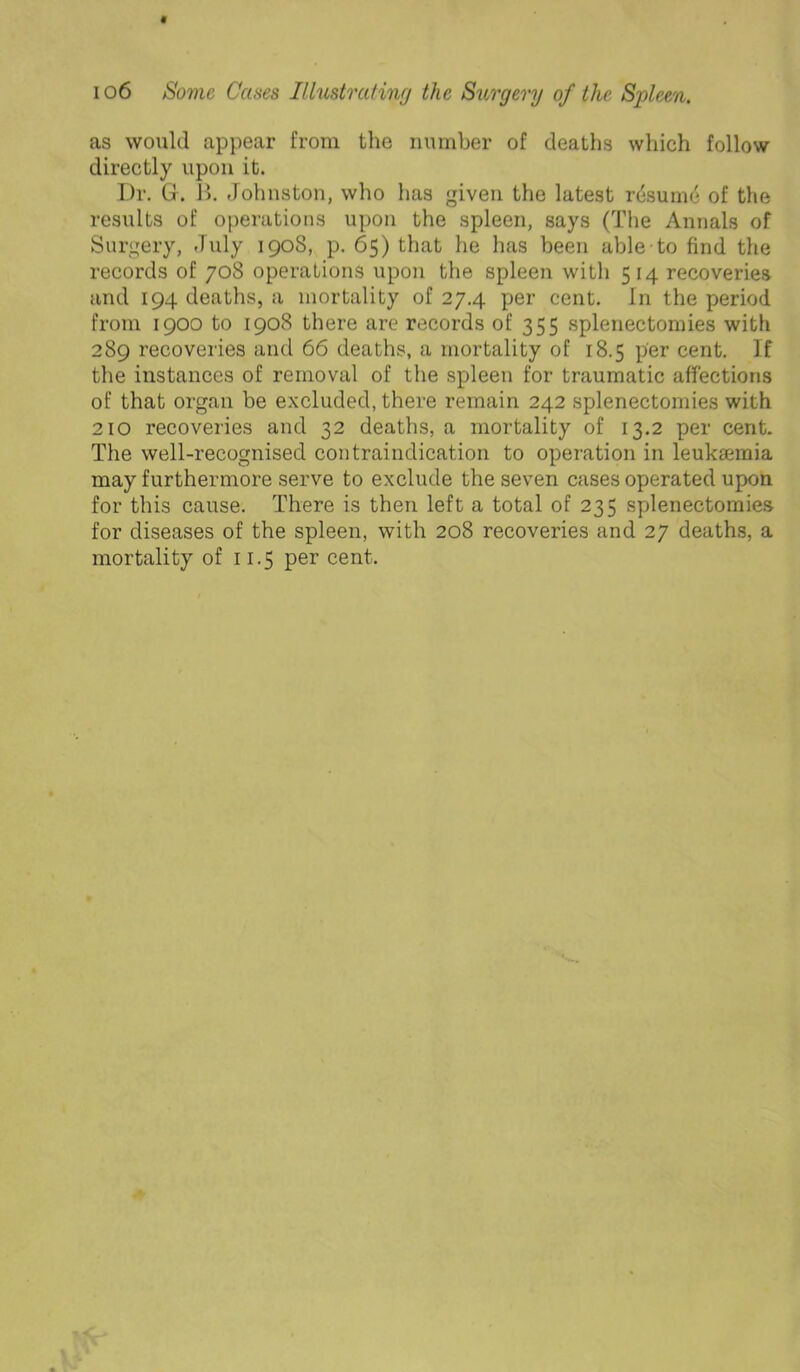 as would appear from the number of deaths which follow directly upon it. Dr. G. 1). Johnston, who has given the latest rdsunu* of the results of operations upon the spleen, says (The Annals of Surgery, July 1908, p. 65) that he has been able to find the records of 708 operations upon the spleen with 514 recoveries and 194 deaths, a mortality of 27.4 per cent. In the period from 1900 to 1908 there are records of 355 splenectomies with 289 recoveries and 66 deaths, a mortality of 18.5 per cent. If the instances of removal of the spleen for traumatic affections of that organ be excluded, there remain 242 splenectomies with 210 recoveries and 32 deaths, a mortality of 13.2 per cent. The well-recognised contraindication to operation in leukaemia may furthermore serve to exclude the seven cases operated upon for this cause. There is then left a total of 235 splenectomies for diseases of the spleen, with 208 recoveries and 27 deaths, a mortality of 11.5 per cent.