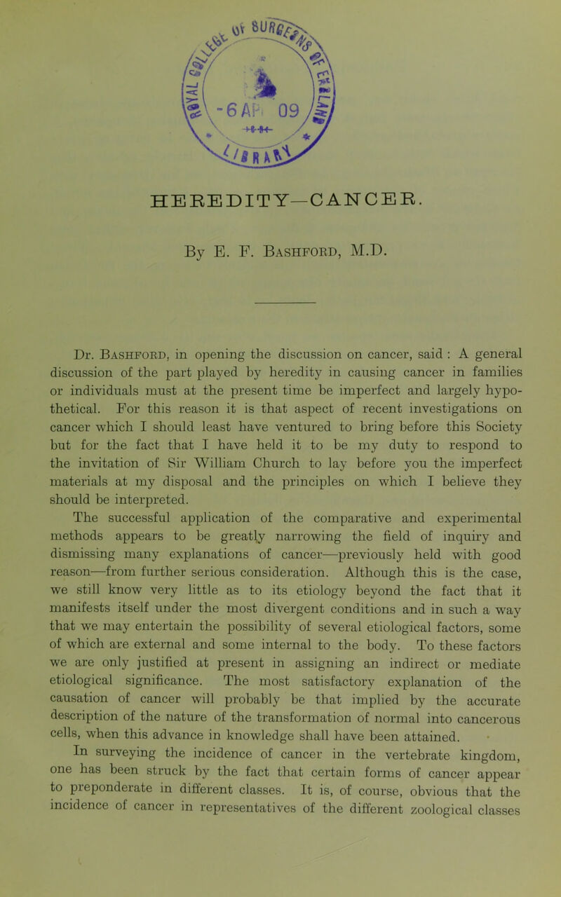 HEREDITY—CANCER. By E. F. Bashford, M.D. Dr. Bashford, in opening the discussion on cancer, said : A general discussion of the part played by heredity in causing cancer in families or individuals must at the present time be imperfect and largely hypo- thetical. For this reason it is that aspect of recent investigations on cancer which I should least have ventured to bring before this Society but for the fact that I have held it to be my duty to respond to the invitation of Sir William Church to lay before you the imperfect materials at my disposal and the principles on which I believe they should be interpreted. The successful application of the comparative and experimental methods appears to be greatly narrowing the field of inquiry and dismissing many explanations of cancer—previously held with good reason—from further serious consideration. Although this is the case, we still know very little as to its etiology beyond the fact that it manifests itself under the most divergent conditions and in such a way that we may entertain the possibility of several etiological factors, some of which are external and some internal to the body. To these factors we are only justified at present in assigning an indirect or mediate etiological significance. The most satisfactory explanation of the causation of cancer will probably be that implied by the accurate description of the nature of the transformation of normal into cancerous cells, when this advance in knowledge shall have been attained. In surveying the incidence of cancer in the vertebrate kingdom, one has been struck by the fact that certain forms of cancer appear to pie ponderate in different classes. It is, of course, obvious that the incidence of cancer in representatives of the different zoological classes