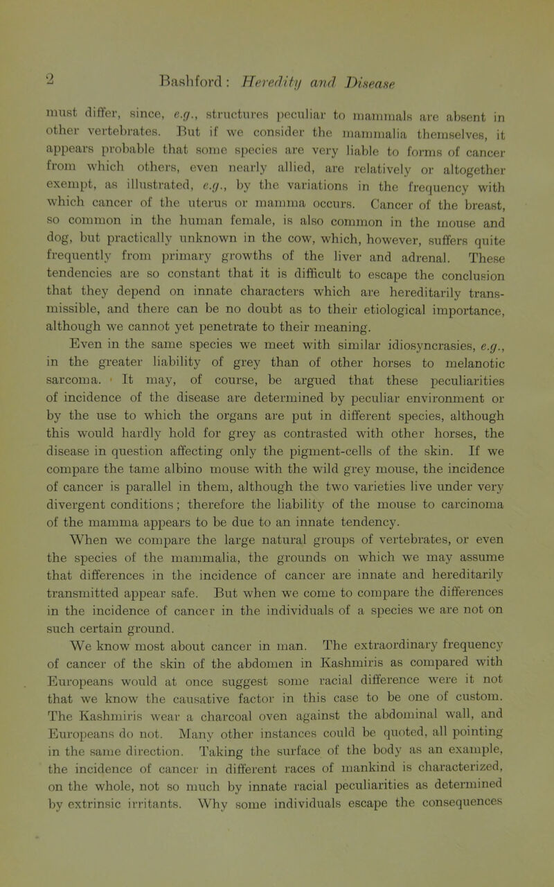 must differ, since, e.g., structures peculiar to mammals are absent in other vertebrates. But if we consider the mammalia themselves, it appears probable that some species are very liable to forms of cancer from which others, even nearly allied, are relatively or altogether exempt, as illustrated, e.g., by the variations in the frequency with which cancer of the uterus or mamma occurs. Cancer of the breast, so common in the human female, is also common in the mouse and dog, but practically unknown in the cow, which, however, suffers quite frequently from primary growths of the liver and adrenal. These tendencies are so constant that it is difficult to escape the conclusion that they depend on innate characters which are hereditarily trans- missible, and there can be no doubt as to their etiological importance, although we cannot yet penetrate to their meaning. Even in the same species we meet with similar idiosyncrasies, e.g., in the greater liability of grey than of other horses to melanotic sarcoma. • It may, of course, be argued that these peculiarities of incidence of the disease are determined by peculiar environment or by the use to which the organs are put in different species, although this would hardly hold for grey as contrasted with other horses, the disease in question affecting only the pigment-cells of the skin. If we compare the tame albino mouse with the wild grey mouse, the incidence of cancer is parallel in them, although the two varieties live under very divergent conditions; therefore the liability of the mouse to carcinoma of the mamma appears to be due to an innate tendency. When we compare the large natural groups of vertebrates, or even the species of the mammalia, the grounds on which we may assume that differences in the incidence of cancer are innate and hereditarily transmitted appear safe. But when we come to compare the differences in the incidence of cancer in the individuals of a species we are not on such certain ground. We know most about cancer in man. The extraordinary frequency of cancer of the skin of the abdomen in Kashmiris as compared with Europeans would at once suggest some racial difference were it not that we know the causative factor in this case to be one of custom. The Kashmiris wear a charcoal oven against the abdominal wall, and Europeans do not. Many other instances could be quoted, all pointing in the same direction. Taking the surface of the body as an example, the incidence of cancer in different races of mankind is characterized, on the whole, not so much by innate racial peculiarities as determined by extrinsic irritants. Why some individuals escape the consequences