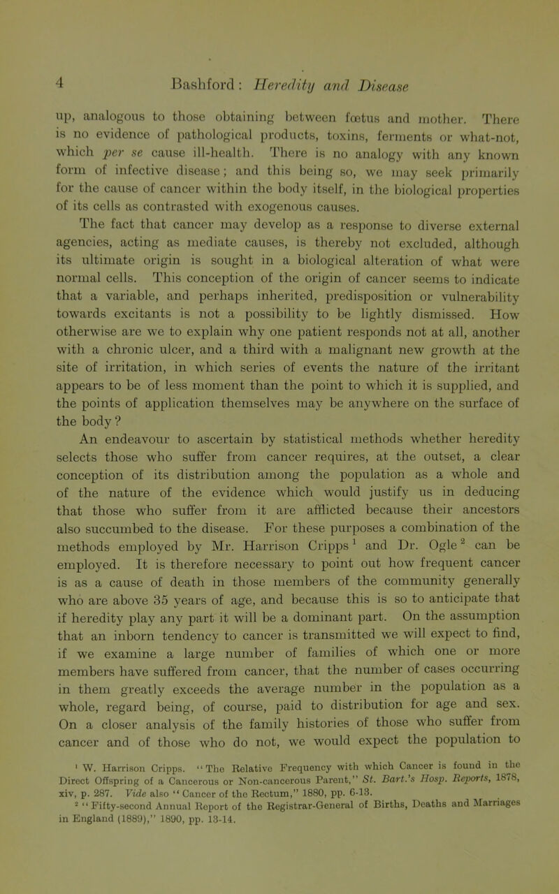 up, analogous to those obtaining between foetus and mother. There is no evidence of pathological products, toxins, ferments or what-not, which per se cause ill-health. There is no analogy with any known form of infective disease; and this being so, we may seek primarily for the cause of cancer within the body itself, in the biological properties of its cells as contrasted with exogenous causes. The fact that cancer may develop as a response to diverse external agencies, acting as mediate causes, is thereby not excluded, although its ultimate origin is sought in a biological alteration of what were normal cells. This conception of the origin of cancer seems to indicate that a variable, and perhaps inherited, predisposition or vulnerability towards excitants is not a possibility to be lightly dismissed. How otherwise are we to explain why one patient responds not at all, another with a chronic ulcer, and a third with a malignant new growth at the site of irritation, in which series of events the nature of the irritant appears to be of less moment than the point to which it is supplied, and the points of application themselves may be anywhere on the surface of the body ? An endeavour to ascertain by statistical methods whether heredity selects those who suffer from cancer requires, at the outset, a clear conception of its distribution among the population as a whole and of the nature of the evidence which would justify us in deducing that those who suffer from it are afflicted because their ancestors also succumbed to the disease. For these purposes a combination of the methods employed by Mr. Harrison Cripps1 and Dr. Ogle2 can be employed. It is therefore necessary to point out how frequent cancer is as a cause of death in those members of the community generally who are above 35 years of age, and because this is so to anticipate that if heredity play any part it will be a dominant part. On the assumption that an inborn tendency to cancer is transmitted we will expect to find, if we examine a large number of families of which one or more members have suffered from cancer, that the number of cases occurring in them greatly exceeds the average number in the population as a whole, regard being, of course, paid to distribution for age and sex. On a closer analysis of the family histories of those who suffer from cancer and of those who do not, we would expect the population to 1 W. Harrison Cripps. “The Relative Frequency with which Cancer is found in the Direct Offspring of a Cancerous or Non-cancerous Parent,” St. Bart.’s Hosp. Reports, 18/8, xiv, p. 287. Vide also “ Cancer of the Rectum,” 1880, pp. 6-13. 2 “Fifty-second Annual Report of the Registrar-General of Births, Deaths and Marriages in England (1889),” 1890, pp. 13-14.