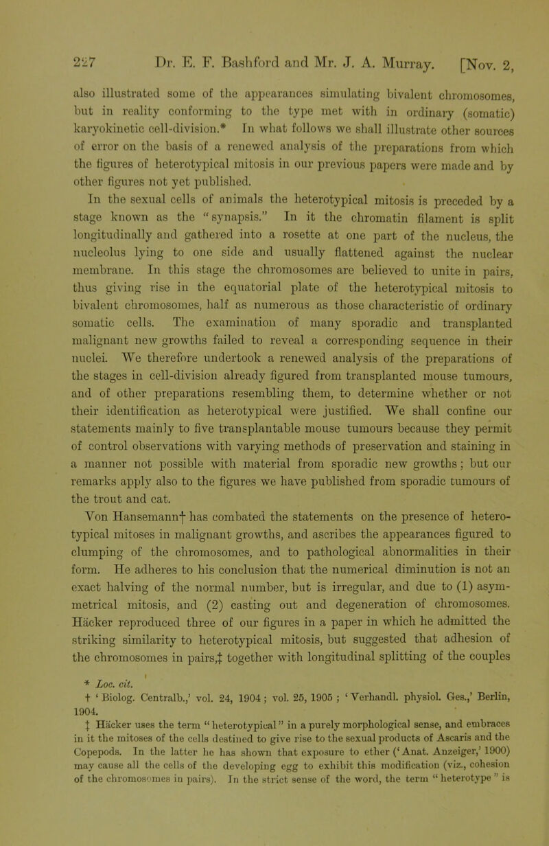 also illustrated some of the appearances simulating bivalent chromosomes, but in reality conforming to the type met with in ordinary (somatic) karyokinetic cell-division.* In what follows we shall illustrate other sources of error on the basis of a renewed analysis of the preparations from which the figures of heterotypical mitosis in our previous papers were made and by other figures not yet published. In the sexual cells of animals the heterotypical mitosis is preceded by a stage known as the “synapsis.” In it the chromatin filament is split longitudinally and gathered into a rosette at one part of the nucleus, the nucleolus lying to one side and usually flattened against the nuclear membrane. In this stage the chromosomes are believed to unite in pairs, thus giving rise in the equatorial plate of the heterotypical mitosis to bivalent chromosomes, half as numerous as those characteristic of ordinary somatic cells. The examination of many sporadic and transplanted malignant new growths failed to reveal a corresponding sequence in their nuclei. We therefore undertook a renewed analysis of the preparations of the stages in cell-division already figured from transplanted mouse tumours, and of other preparations resembling them, to determine whether or not their identification as heterotypical were justified. We shall confine our statements mainly to five transplantable mouse tumours because they permit of control observations with varying methods of preservation and staining in a manner not possible with material from sporadic new growths; but our remarks apply also to the figures we have published from sporadic tumours of the trout and cat. Yon Hansemannj- has combated the statements on the presence of hetero- typical mitoses in malignant growths, and ascribes the appearances figured to clumping of the chromosomes, and to pathological abnormalities in their form. He adheres to his conclusion that the numerical diminution is not an exact halving of the normal number, but is irregular, and due to (1) asym- metrical mitosis, and (2) casting out and degeneration of chromosomes. Hacker reproduced three of our figures in a paper in which he admitted the striking similarity to heterotypical mitosis, but suggested that adhesion of the chromosomes in pairs,J together with longitudinal splitting of the couples I * Log. cit. t ‘ Biolog. Centralb.,’ vol. 24, 1904; vol. 25, 1905 ; * Verhandl. physiol. Ges.,’ Berlin, 1904. ! Hacker uses the term “ heterotypical ” in a purely morphological sense, and embraces in it the mitoses of the cells destined to give rise to the sexual products of Ascaris and the Copepods. In the latter he has shown that exposure to ether (‘Anat. Anzeiger,’ 1900) may cause all the cells of the developing egg to exhibit this modification (viz., cohesion of the chromosomes in pairs). In the strict sense of the word, the term “heterotype is