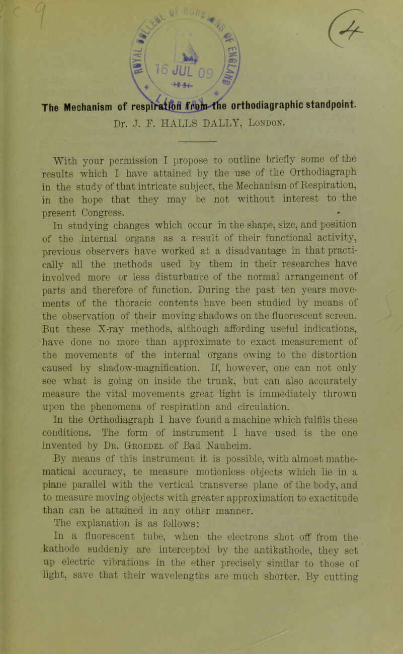 results which I have attained by the use of the Orthodiagraph in the study of that intricate subject, the Mechanism of Respiration, in the hope that they may be not without interest to the present Congress. In studying changes which occur in the shape, size, and position of the internal organs as a result of their functional activity, previous observers have worked at a disadvantage in that practi- cally all the methods used by them in their researches have involved more or less disturbance of the normal arrangement of parts and therefore of function. During the past ten years move- ments of the thoracic contents have been studied by means of the observation of their moving shadows on the fluorescent screen. But these X-ray methods, although affording useful indications, have done no more than approximate to exact measurement of the movements of the internal organs owing to the distortion caused by shadow-magnification. If, however, one can not only see what is going on inside the trunk, but can also accurately measure the vital movements great light is immediately thrown upon the phenomena of respiration and circulation. In the Orthodiagraph I have found a machine which fulfils these conditions. The form of instrument I have used is the one invented by Dr. Groedel of Bad Nauheim. By means of this instrument it is possible, with almost mathe- matical accuracy, te measure motionless objects which lie in a plane parallel with the vertical transverse plane of the body, and to measure moving objects with greater approximation to exactitude than can be attained in any other manner. The explanation is as follows: In a fluorescent tube, when the electrons shot off from the kathode suddenly are intercepted by the antikathode, they set up electric vibrations in the ether precisely similar to those of light, save that their wavelengths are much shorter. By cutting