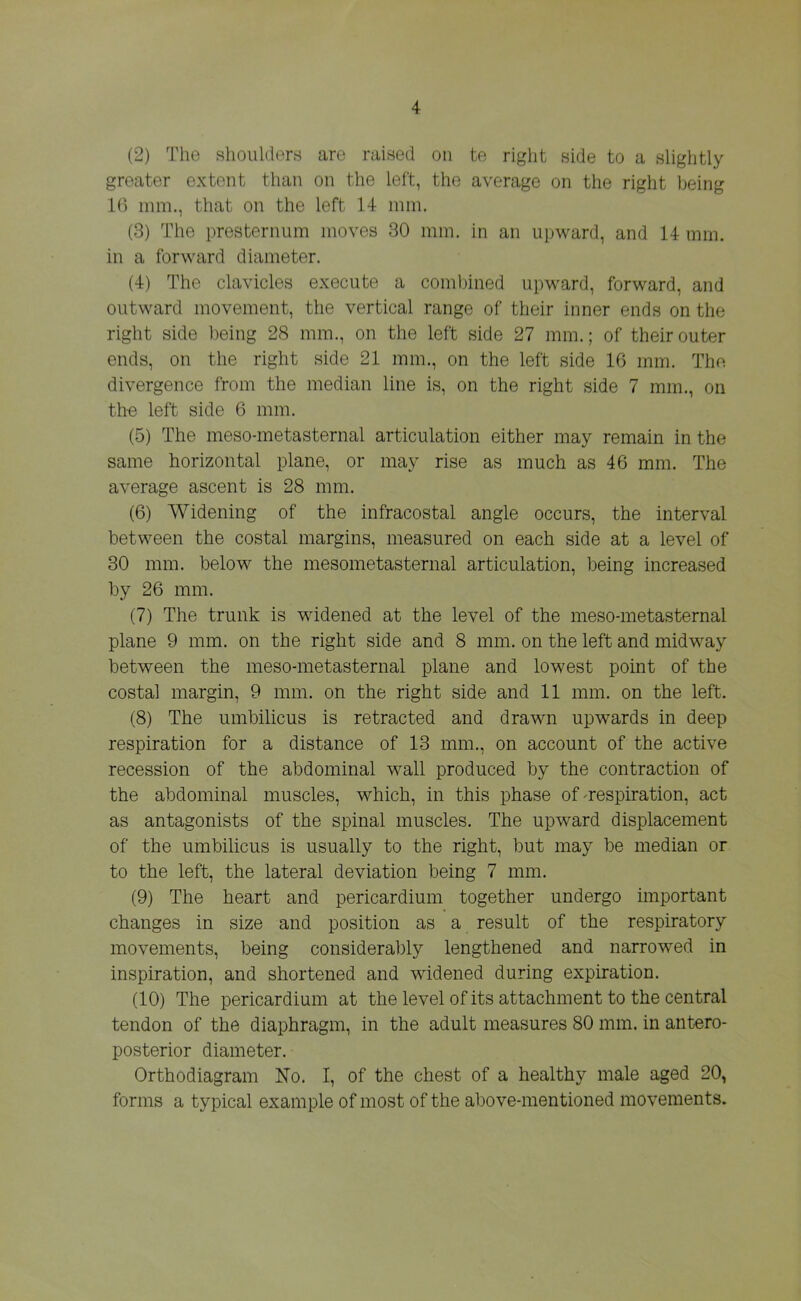 (2) The shoulders are raised on te right side to a slightly greater extent than on the left, the average on the right being 16 mm., that on the left 14 mm. (3) The presternum moves 30 mm. in an upward, and 14 mm. in a forward diameter. (4) The clavicles execute a combined upward, forward, and outward movement, the vertical range of their inner ends on the right side being 28 mm., on the left side 27 mm.; of their outer ends, on the right side 21 mm., on the left side 16 mm. The divergence from the median line is, on the right side 7 mm., on the left side 6 mm. (5) The meso-metasternal articulation either may remain in the same horizontal plane, or may rise as much as 46 mm. The average ascent is 28 mm. (6) Widening of the infracostal angle occurs, the interval between the costal margins, measured on each side at a level of 30 mm. below the mesometasternal articulation, being increased by 26 mm. (7) The trunk is widened at the level of the meso-metasternal plane 9 mm. on the right side and 8 mm. on the left and midway between the meso-metasternal plane and lowest point of the costal margin, 9 mm. on the right side and 11 mm. on the left. (8) The umbilicus is retracted and drawn upwards in deep respiration for a distance of 13 mm., on account of the active recession of the abdominal wall produced by the contraction of the abdominal muscles, which, in this phase of -respiration, act as antagonists of the spinal muscles. The upward displacement of the umbilicus is usually to the right, but may be median or to the left, the lateral deviation being 7 mm. (9) The heart and pericardium together undergo important changes in size and position as a result of the respiratory movements, being considerably lengthened and narrowed in inspiration, and shortened and widened during expiration. (10) The pericardium at the level of its attachment to the central tendon of the diaphragm, in the adult measures 80 mm. in antero- posterior diameter. Orthodiagram No. I, of the chest of a healthy male aged 20, forms a typical example of most of the above-mentioned movements.