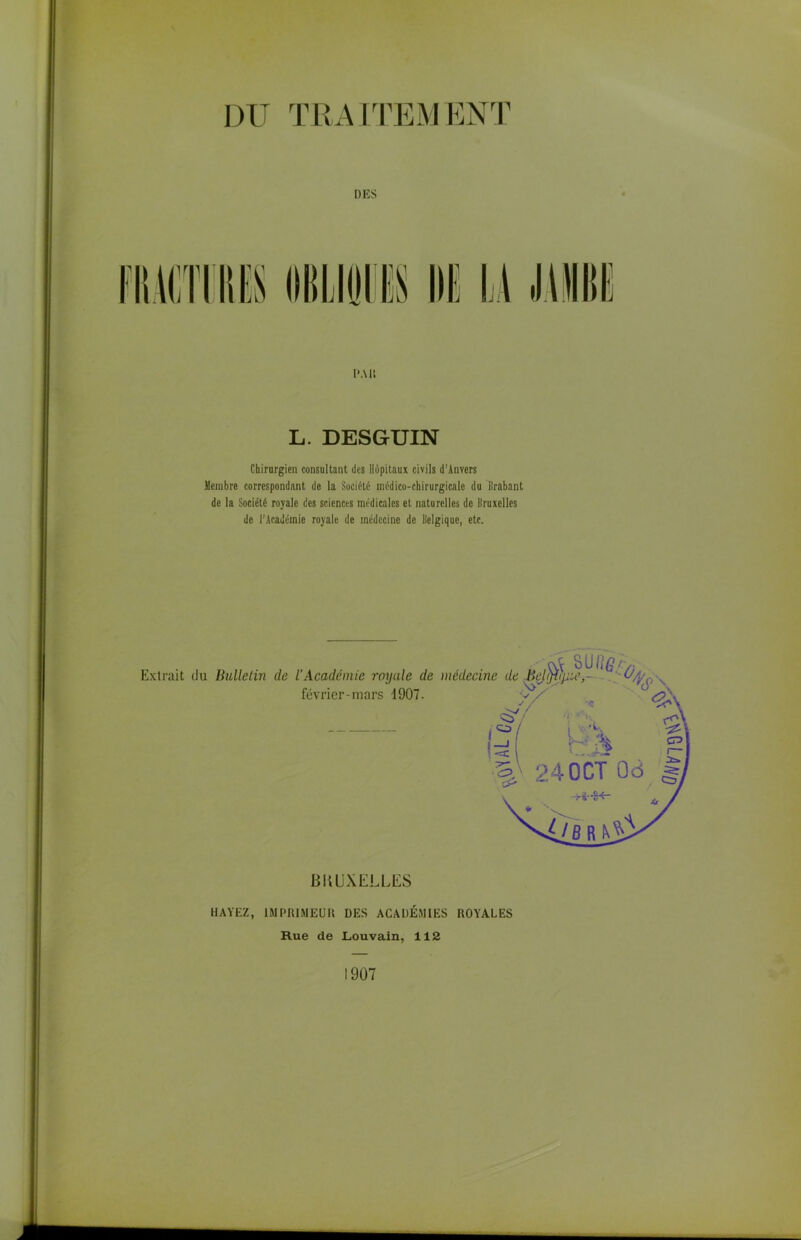 DU TRAITEMENT DES Pau L. DESGUIN Chirurgien consultant des Hôpitaux civils d’Anvers Membre correspondant de la Société médico-chirurgicale du Brabant de la Société royale des sciences médicales et naturelles de Bruxelles de l'Académie royale de médecine de Belgique, etc. LJ IWjX ELLES HAYEZ, IMPRIMEUR DES ACADÉMIES ROYALES Rue de Louvain, 112 1907