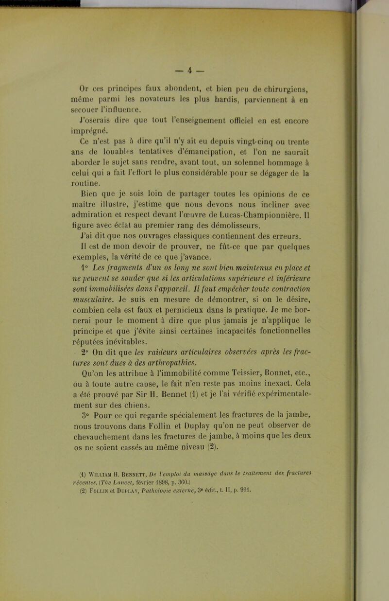 — 4 — Or ces principes faux abondent, et bien peu de chirurgiens, même parmi les novateurs les plus hardis, parviennent à en secouer l’influence. J’oserais dire que tout l’enseignement officiel en est encore imprégné. Ce n’est pas à dire qu’il n’y ait eu depuis vingt-cinq ou trente ans de louables tentatives d’émancipation, et l’on ne saurait aborder le sujet sans rendre, avant tout, un solennel hommage à celui qui a fait l'effort le plus considérable pour se dégager de la routine. Bien que je sois loin de partager toutes les opinions de ce maître illustre, j’estime que nous devons nous incliner avec admiration et respect devant l’œuvre de Lucas-Championnière. Il figure avec éclat au premier rang des démolisseurs. J’ai dit que nos ouvrages classiques contiennent des erreurs. 11 est de mon devoir de prouver, ne fût-ce que par quelques exemples, la vérité de ce que j’avance. 1° Les fragments d’un os long ne sont bien maintenus en place et ne peuvent se souder que si les articulations supérieure et inférieure sont immobilisées dans l'appareil. Il faut empêcher toute contraction musculaire. Je suis en mesure de démontrer, si on le désire, combien cela est faux et pernicieux dans la pratique. Je me bor- nerai pour le moment à dire que plus jamais je n’applique le principe et que j’évite ainsi certaines incapacités fonctionnelles réputées inévitables. 2° On dit que les raideurs articulaires observées après les frac- tures sont dues à des arthropathies. Qu’on les attribue à l’immobilité comme Teissier, Bonnet, etc., ou à toute autre cause, le fait n’en reste pas moins inexact. Cela a été prouvé par Sir H. Bennet (1) et je l’ai vérifié expérimentale- ment sur des chiens. 3° Pour ce qui regarde spécialement les fractures de la jambe, nous trouvons dans Follin et Du play qu'on ne peut observer de chevauchement dans les fractures de jambe, à moins que les deux os ne soient cassés au même niveau (2). (1) William H. Bennett, De l'emploi du massage dans le traitement des fractures récentes. {The Lancet, février 4898, p. 3G0.) (2) Follin et Duplay, Patlwlouie externe, 3e édit., t. II, p. 991.