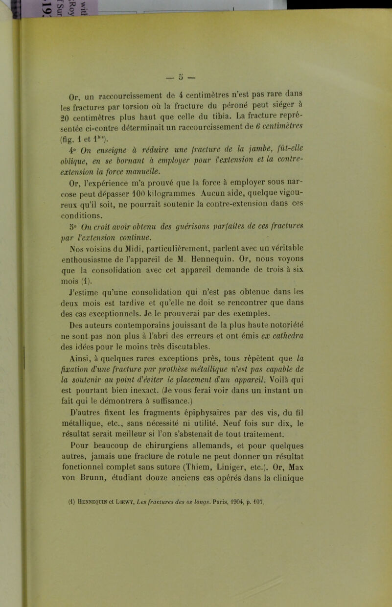 Or, un raccourcissement de 4 centimètres n’est pas rare dans les fractures par torsion où la fracture du péroné peut siéger à 20 centimètres plus haut que celle du tibia. La fracture repré- sentée ci-contre déterminait un raccourcissement de 6 centimètres (fig. 1 et lb:‘). 4° On enseigne à réduire une fracture de la jambe, fùt-elle oblique, en se bornant à employer pour l'extension et la contre- extension la force manuelle. Or, l’expérience m’a prouvé que la force à employer sous nar- cose peut dépasser 100 kilogrammes Aucun aide, quelque vigou- reux qu’il soit, ne pourrait soutenir la contre-extension dans ces conditions. 5° On croit avoir obtenu des guérisons parfaites de ces fractures par l'extension continue. Nos voisins du Midi, particulièrement, parlent avec un véritable enthousiasme de l’appareil de M. Hennequin. Or, nous voyons que la consolidation avec cet appareil demande de trois à six mois (1). J’estime qu’une consolidation qui n’est pas obtenue dans les deux mois est tardive et qu’elle ne doit se rencontrer que dans des cas exceptionnels. Je le prouverai par des exemples. Des auteurs contemporains jouissant de la plus haute notoriété ne sont pas non plus à l’abri des erreurs et ont émis ex cathedra des idées pour le moins très discutables. Ainsi, à quelques rares exceptions près, tous répètent que la fixation d'une fracture par prothèse métallique n'est pas capable de la soutenir au point d'éviter le placement d'un appareil. Voilà qui est pourtant bien inexact. (Je vous ferai voir dans un instant un fait qui le démontrera à suffisance.) D’autres fixent les fragments épiphysaires par des vis, du fil métallique, etc., sans nécessité ni utilité. Neuf fois sur dix, le résultat serait meilleur si l’on s’abstenait de tout traitement. Pour beaucoup de chirurgiens allemands, et pour quelques autres, jamais une fracture de rotule ne peut donner un résultat fonctionnel complet sans suture (Thiem, Liniger, etc.). Or, Max von Brunn, étudiant douze anciens cas opérés dans la clinique