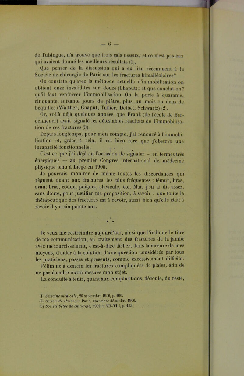 de Tubingue, n’a trouvé que trois cals osseux, et ce n’est pas eux qui avaient donné les meilleurs résultats (1). Que penser de la discussion qui a eu lieu récemment à la Société de chirurgie de Paris sur les fractures bimalléolaires? Ün constate qu’avec la méthode actuelle d’immobilisation on obtient onze invalidités sur douze (Chaput); et que conclut-on? qu’il faut renforcer l’immobilisation. Ün la porte à quarante, cinquante, soixante jours de plâtre, plus un mois ou deux de béquilles (Walthcr, Chaput, Tuilier, Delbet, Schwartz) (2). Or, voilà déjà quelques années que Frank (de l’école de Dar- denheuer) avait signalé les détestables résultats de l’immobilisa- tion de ces fractures (3). Depuis longtemps, pour mon compte, j’ai renoncé à l’immobi- lisation et, grâce à cela, il est bien rare que j’observe une incapacité fonctionnelle. C’est ce que j’ai déjà eu l’occasion de signaler - en termes très énergiques — au premier Congrès international de médecine physique tenu à Liège en 1905. Je pourrais montrer de même toutes les discordances qui régnent quant aux fractures les plus fréquentes : fémur, bras, avant-bras, coude, poignet, clavicule, etc. Mais j’en ai dit assez, sans doute, pour justifier ma proposition, à savoir : que toute la thérapeutique des fractures est à revoir, aussi bien qu’elle était à revoir il y a cinquante ans. ★ ¥ ¥ Je veux me restreindre aujourd’hui, ainsi que l’indique le titre de ma communication, au traitement des fractures de la jambe avec raccourcissement, c’est-à-dire tâcher, dans la mesure de mes moyens, d’aider à la solution d’une question considérée par tous les praticiens, passés et présents, comme excessivement difficile. J’élimine à dessein les fractures compliquées de plaies, afin de ne pas étendre outre mesure mon sujet. La conduite à tenir, quant aux complications, découle, du reste, (1) Semaine médicale, 26 septembre 4906, p. 460. (2) Société de chirurgie. Paris, novembre-décembre 4906. (3) Société belge de chirurgie, 1902, t. Vil—VIII, p. 463.