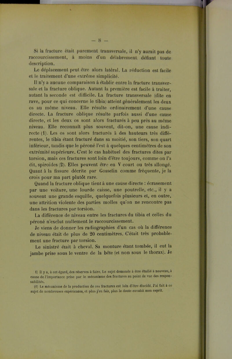 - 8 - Si la fracture était purement transversale, il n’y aurait pas de raccourcissement, à moins d’un délabrement défiant toute description. Le déplacement peut être alors latéral. La réduction est facile et le traitement d’une extrême simplicité. 11 n’y a aucune comparaison à établir entre la fracture transver- sale et la fracture oblique. Autant la première est facile à traiter, autant la seconde est dillicile. La fracture transversale (dite en rave, pour ce qui concerne le tibia) atteint généralement les deux os au même niveau. Elle résulte ordinairement d’une cause directe. La fracture oblique résulte parfois aussi d’une cause directe, et les deux os sont alors fracturés à peu près au même niveau. Elle reconnaît plus souvent, dit-on, une cause indi- recte (i). Les os sont alors fracturés à des hauteurs très diffé- rentes, le tibia étant fracturé dans sa moitié, son tiers, son quart inférieur, tandis que le péroné l’est à quelques centimètres de son extrémité supérieure. C’est le cas habituel des fractures dites par torsion, mais ces fractures sont loin d’être toujours, comme on l’a dit, spiroïdes (2). Elles peuvent être en V court ou très allongé. Quant à la fissure décrite par Gosselin comme fréquente, je la crois pour ma part plutôt rare. Quand la fracture oblique tient à une cause directe : écrasement par une voiture, une lourde caisse, une poutrelle, etc., il y a souvent une grande esquille, quelquefois plusieurs et, en outre, une attrition violente des parties molles qu'on ne rencontre pas dans les fractures par torsion. La différence de niveau entre les fractures du tibia et celles du péroné n’exclut nullement le raccourcissement. Je viens de donner les radiographies d’un cas où la différence de niveau était de plus de 20 centimètres. C’était très probable- ment une fracture par torsion. Le sinistré était à cheval. Sa monture étant tombée, il eut la jambe prise sous le ventre de la bête (et non sous le thorax). Je 1) Il y a, à cet égard, des réserves à faire. Le sujet demande à être étudié à nouveau, à cause de l’importance prise par le mécanisme des fractures au point de vue des respon- sabilités. (”2) Le mécanisme de la production de ces fractures est loin d etre élucidé. J’ai fait à ce sujet de nombreuses expériences, et plus j’en fais, plus le doute envahit mon esprit.