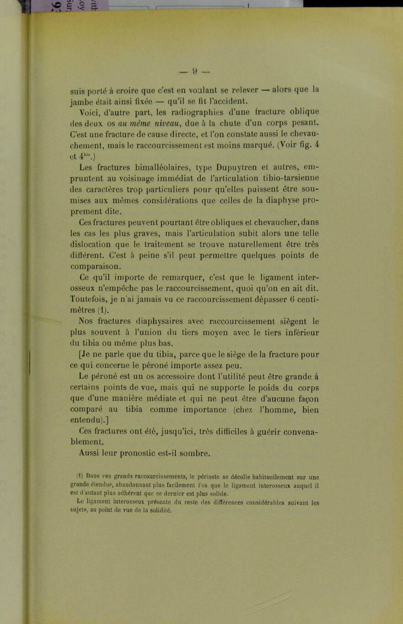 suis porté à croire que c’est en voulant se relever — alors que la jambe était ainsi fixée — qu’il se fit l’accident. Voici, d’autre part, les radiographies d’une fracture oblique des deux os au même niveau, due à la chute d’un corps pesant. C’est une fracture de cause directe, et l’on constate aussi le chevau- chement, mais le raccourcissement est moins marqué. (Voir fig. 4 et 4bis.) Les fractures bimalléolaires, type Dupuytren et autres, em- pruntent au voisinage immédiat de l’articulation tibio-tarsienne des caractères trop particuliers pour qu’elles puissent être sou- mises aux mêmes considérations que celles de la diaphyse pro- prement dite. Ces fractures peuvent pourtant être obliques et chevaucher, dans les cas les plus graves, mais l’articulation subit alors une telle dislocation que le traitement se trouve naturellement être très différent. C’est à peine s’il peut permettre quelques points de comparaison. Ce qu’il importe de remarquer, c’est que le ligament inter- osseux n’empêche pas le raccourcissement, quoi qu’on en ait dit. Toutefois, je n’ai jamais vu ce raccourcissement dépasser 6 centi- mètres (1). Nos fractures diaphysaires avec raccourcissement siègent le plus souvent à l’union du tiers moyen avec le tiers inférieur du tibia ou même plus bas. [Je ne parle que du tibia, parce que le siège de la fracture pour ce qui concerne le péroné importe assez peu. Le péroné est un os accessoire dont futilité peut être grande à certains points de vue, mais qui ne supporte le poids du corps que d’une manière médiate et qui ne peut être d’aucune façon comparé au tibia comme importance (chez l’homme, bien entendu).] Ces fractures ont été, jusqu’ici, très difficiles à guérir convena- blement. Aussi leur pronostic est-il sombre. (1) Dans res grands raccourcissements, le périoste se décolle habituellement sur une grande étendue, abandonnant plus facilement l'os que le ligament interosseux auquel il est d’autant plus adhérent que ce dernier est plus solide. Le ligament interosseux présente du reste des différences considérables suivant les sujets, au point de vue de la solidité.