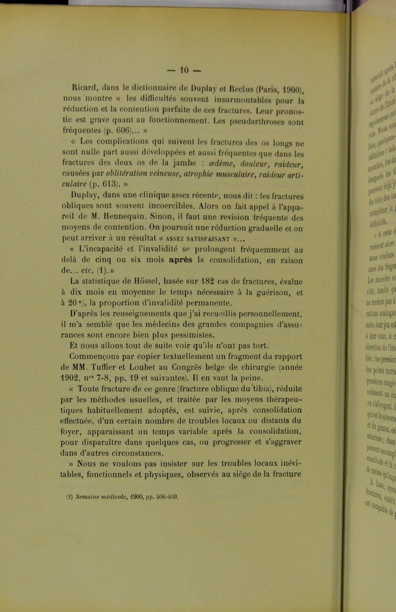 Hicard, dans le dictionnaire de Duplay et Keclus (Paris, 1900), nous montre « les diflicultés souvent insurmontables pour la réduction et la contention parfaite de ces fractures. Leur pronos- tic est grave quant au fonctionnement. Les pseudarthroses sont fréquentes (p. 60G)... » « Les complications qui suivent les fractures des os longs ne sont nulle part aussi développées et aussi fréquentes que dans les fractures des deux os de la jambe : œdème, douleur, raideur, causées par oblitération veineuse, atrophie musculaire, raideur arti- culaire (p. 613). » Duplay, dans une clinique assez récente, nous dit : les fractures obliques sont souvent incoercibles. Alors on fait appel à l’appa- reil de M. Hennequin. Sinon, il faut une révision fréquente des moyens de contention. On poursuit une réduction graduelle et on peut arriver à un résultat « assez satisfaisant »... « L’incapacité et l’invalidité se prolongent fréquemment au delà de cinq ou six mois après la consolidation, en raison de... etc. (1).» La statistique de Hossel, basée sur 182 cas de fractures, évalue à dix mois en moyenne le temps nécessaire à la guérison, et à 20 % la proportion d’invalidité permanente. D’après les renseignements que j’ai recueillis personnellement, il m’a semblé que les médecins des grandes compagnies d’assu- rances sont encore bien plus pessimistes. Et nous allons tout de suite voir qu’ils n’ont pas tort. Commençons par copier textuellement un fragment du rapport de MM. Tufïier et Loubet au Congrès belge de chirurgie (année 1902, n03 7 -8, pp. 19 et suivantes). Il en vaut la peine. « Toute fracture de ce genre (fracture oblique du tibia), réduite par les méthodes usuelles, et traitée par les moyens thérapeu- tiques habituellement adoptés, est suivie, après consolidation efïectuée, d’un certain nombre de troubles locaux ou distants du foyer, apparaissant un temps variable après la consolidation, pour disparaître dans quelques cas, ou progresser et s’aggraver dans d’autres circonstances. » Nous ne voulons pas insister sur les troubles locaux inévi- tables, fonctionnels et physiques, observés au siège de la fracture (1) Semaine médicale, 4900, pp. 408-409.