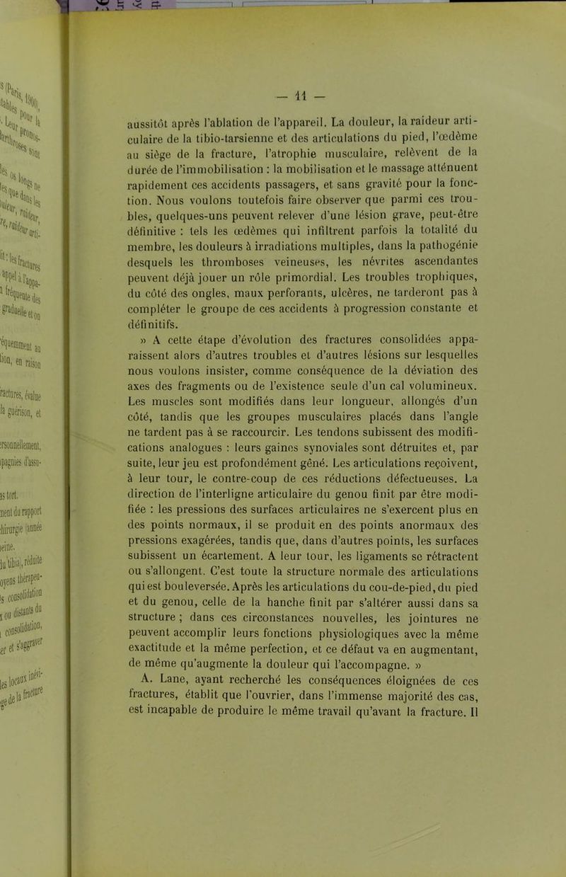 aussitôt après l’ablation de l’appareil. La douleur, la raideur arti- culaire de la tibio-tarsiennc et des articulations du pied, l’œdème au siège de la fracture, l’atrophie musculaire, relèvent de la durée de l’immobilisation : la mobilisation et le massage atténuent rapidement ces accidents passagers, et sans gravité pour la fonc- tion. Nous voulons toutefois faire observer que parmi ces trou- bles, quelques-uns peuvent relever d’une lésion grave, peut-être définitive : tels les œdèmes qui infiltrent parfois la totalité du membre, les douleurs à irradiations multiples, dans la pathogénie desquels les thromboses veineuses, les névrites ascendantes peuvent déjà jouer un rôle primordial. Les troubles trophiques, du côté des ongles, maux perforants, ulcères, ne tarderont pas à compléter le groupe de ces accidents à progression constante et définitifs. » A cette étape d’évolution des fractures consolidées appa- raissent alors d’autres troubles et d’autres lésions sur lesquelles nous voulons insister, comme conséquence de la déviation des axes des fragments ou de l’existence seule d’un cal volumineux. Les muscles sont modifiés dans leur longueur, allongés d’un côté, tandis que les groupes musculaires placés dans l’angle ne tardent pas à se raccourcir. Les tendons subissent des modifi- cations analogues : leurs gaines synoviales sont détruites et, par suite, leur jeu est profondément gêné. Les articulations reçoivent, à leur tour, le contre-coup de ces réductions défectueuses. La direction de l’interligne articulaire du genou finit par être modi- fiée : les pressions des surfaces articulaires ne s’exercent plus en des points normaux, il se produit en des points anormaux des pressions exagérées, tandis que, dans d’autres points, les surfaces subissent un écartement. A leur tour, les ligaments se rétractent ou s’allongent. C’est toute la structure normale des articulations qui est bouleversée. Après les articulations du cou-de-pied, du pied et du genou, celle de la hanche finit par s’altérer aussi dans sa structure ; dans ces circonstances nouvelles, les jointures ne peuvent accomplir leurs fonctions physiologiques avec la même exactitude et la même perfection, et ce défaut va en augmentant, de même qu’augmente la douleur qui l’accompagne. » A. Lane, ayant recherché les conséquences éloignées de ces fractures, établit que l’ouvrier, dans l’immense majorité des cas, est incapable de produire le même travail qu’avant la fracture. Il