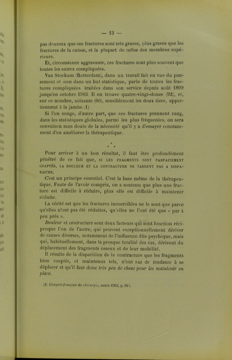 pas douteux que ces fractures sont très graves, plus graves que les fractures de la cuisse, et la plupart de celles des membres supé- rieurs. Et, circonstance aggravante, ces fractures sont plus souvent que toutes les autres compliquées. Van Stockum (Rotterdam), dans un travail fait en vue du pan- sement et non dans un but statistique, parle de toutes les frac- tures compliquées traitées dans son service depuis août 1899 jusqu’en octobre 1903 11 en trouve quatre-vingt-douze (9â), et, sur ce nombre, soixante (60), sensiblement les deux tiers, appar- tiennent à la jambe il). Si l’on songe, d’autre part, que ces fractures prennent rang, dans les statistiques globales, parmi les plus fréquentes, on sera convaincu sans doute de la nécessité qu’il y a d’essayer constam- ment d’en améliorer la thérapeutique. ★ * •¥■ Pour arriver à un bon résultat, il faut être profondément pénétré de ce fait que, si les fragments sont parfaitement COAPTÉS, LA DOULEUR ET LA CONTRACTURE NE TARDENT PAS A DISPA- RAITRE. C’est un principe essentiel. C’est la base même de la thérapeu- tique. Faute de l’avoir compris, on a soutenu que plus une frac- ture est difficile à réduire, plus elle est difficile à maintenir réduite. La vérité est que les fractures incoercibles ne le sont que parce qu’elles n’ont pas été réduites, qu’elles ne l’ont été que « par à peu près ». Douleur et contracture sont deux facteurs qui sont fonction réci- proque 1 un de l’autre, qui peuvent exceptionnellement dériver de causes diverses, notamment de l’influence dite psychique, mais qui, habituellement, dans la presque totalité des cas, dérivent du déplacement des fragments osseux et de leur mobilité. 11 résulte de la disparition de la contracture que les fragments bien coaptés, et maintenus tels, n’ont pas de tendance à se déplacer et qu’il faut donc très peu de chose pour les maintenir en place. (4) Congrès français de chirurgie, année 4903, p. 841.