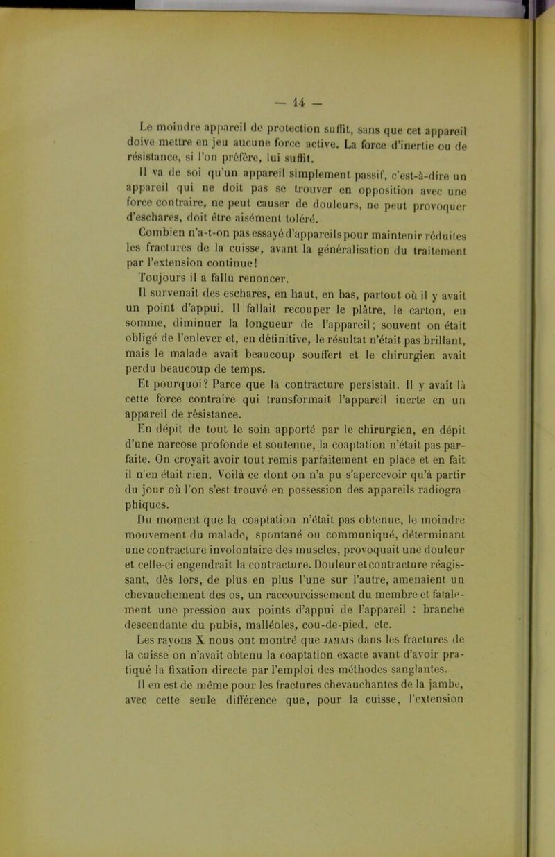 Le moindre appareil de protection su (lit, sans que cet appareil doive mettre en jeu aucune force active. La force d’inertie ou de résistance, si l’on préfère, lui suflit. Il va de soi qu’un appareil simplement passif, c’est-à-dire un appareil qui ne doit pas se trouver en opposition avec une force contiaire, ne peut causer de douleurs, ne peut provoquer d’eschares, doit être aisément toléré. Combien n’a-t-on pas essayé d’appareils pour maintenir réduites les fractures de la cuisse, avant la généralisation du traitement par l’extension continue! Toujours il a fallu renoncer. Il survenait des eschares, en haut, en bas, partout où il y avait un point d’appui. Il fallait recouper le plâtre, le carton, en somme, diminuer la longueur de l’appareil; souvent on était obligé de l’enlever et, en définitive, le résultat n’était pas brillant, mais le malade avait beaucoup souffert et le chirurgien avait perdu beaucoup de temps. Et pourquoi? Parce que la contracture persistait. 11 y avait là cette force contraire qui transformait l’appareil inerte en un appareil de résistance. En dépit de tout le soin apporté par le chirurgien, en dépit d’une narcose profonde et soutenue, la coaptation n’était pas par- faite. On croyait avoir tout remis parfaitement en place et en fait il n’en était rien. Voilà ce dont on n’a pu s’apercevoir qu’à partir du jour où l’on s’est trouvé en possession des appareils radiogra phiques. Du moment que la coaptation n’était pas obtenue, le moindre mouvement du malade, spontané ou communiqué, déterminant une contracture involontaire des muscles, provoquait une douleur et celle-ci engendrait la contracture. Douleur et contracture réagis- sant, dès lors, de plus en plus l’une sur l’autre, amenaient un chevauchement des os, un raccourcissement du membre et fatale- ment une pression aux points d’appui de l’appareil : branche descendante du pubis, malléoles, cou-de-pied, etc. Les rayons X nous ont montré que jamais dans les fractures de la cuisse on n’avait obtenu la coaptation exacte avant d’avoir pra- tiqué la fixation directe par l’emploi des méthodes sanglantes. 11 en est de même pour les fractures chevauchantes de la jambe, avec cette seule différence que, pour la cuisse, l’extension