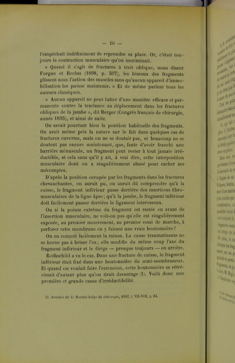 - lu — l’empêchait indéfiniment de reprendre sa place. Or, c’était tou- jours la contraction musculaire qu’on incriminait. « Quand il s’agit de fractures à trait oblique, nous disent Korgue et Reclus (1898, p. 597), les biseaux des fragments glissent sous l’action des muscles sans qu’aucun appareil d’immo- bilisation les puisse maintenir. » Et de même parlent tous les auteurs classiques. « Aucun appareil ne peut lutter d’une manière efficace et per- manente contre la tendance au déplacement dans les fractures obliques de la jambe », dit Berger (Congrès français de chirurgie, année 1895), et ainsi de suite. On savait pourtant bien la position habituelle des fragments. On avait même pris la nature sur le fait dans quelques cas de fractures ouvertes, mais on ne se doutait pas, et beaucoup ne se doutent pas encore maintenant, que, faute d’avoir franchi une barrière minuscule, un fragment peut rester à tout jamais irré- ductible, et cela sans qu’il y ait, à vrai dire, cette interposition musculaire dont on a singulièrement abusé pour cacher ses mécomptes. D’après la position occupée par les fragments dans les fractures chevauchantes, on aurait pu, on aurait dû comprendre qu’à la cuisse, le fragment inférieur passe derrière des insertions fibro- musculaires de la ligne âpre; qu’à la jambe, le fragment inférieur doit facilement passer derrière le ligament interosseux. Ou si la pointe extrême du fragment est restée en avant de l'insertion musculaire, ne voit-on pas qu’elle est singulièrement exposée, au premier mouvement, au premier essai de marche, à perforer cette membrane en y faisant une vraie boutonnière? On en conçoit facilement la raison. La cause traumatisante ne se borne pas à briser l’os; elle modifie du même coup l’axe du fragment inférieur et le dirige — presque toujours — en arrière. Rothschild a vu le cas. Dans une fracture de cuisse, le fragment inférieur était fixé dans une boutonnière du semi-membraneux. Et quand on voulait faire l’extension, cette boutonnière se rétré- cissait d’autant plus qu’on tirait davantage (1). Voilà donc une première et grande cause d’irréductibilité.