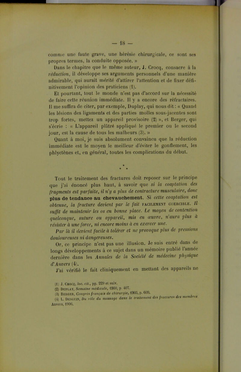 comme une faute grave, une hérésie chirurgicale, ce sont ses propres termes, la conduite opposée. » Dans le chapitre que le même auteur, J. Crocq, consacre à la réduction, il développe ses arguments personnels d’une manière admirable, qui aurait mérité d’attirer l’attention et de fixer défi- nitivement l’opinion des praticiens (1). Et pourtant, tout le monde n’est pas d’accord sur la nécessité de faire cette réunion immédiate. Il y a encore des réfractaires. 11 me suffira de citer, par exemple, Duplay, qui nous dit : « Quand les lésions des ligaments et des parties molles sous-jacentes sont trop fortes, mettez un appareil provisoire (2) », et Berger, qui s’écrie : « L’appareil plâtré appliqué le premier ou le second jour, est la cause de tous les malheurs (3). » Quant à moi, je suis absolument convaincu que la réduction immédiate est le moyen le meilleur d’éviter le gonflement, les phlyctènes et, en général, toutes les complications du début. ★ * * Tout le traitement des fractures doit reposer sur le principe que j’ai énoncé plus haut, à savoir que si la coaptation des fragments est parfaite, il n’y a plus de contracture musculaire, donc plus de tendance au chevauchement. Si cette coaptation est obtenue, la fracture devient par le fait facilement coercible. Il suffit de maintenir les os en bonne place. Le moyen de contention quelconque, suture ou appareil, mis en œuvre, n’aura plus à résister à une force, ni encore moins à en exercer une. Par là il devient facile à tolérer et ne provoque plus de pressions douloureuses ni dangereuses. Or, ce principe n’est pas une illusion. Je suis entré dans de longs développements à ce sujet dans un mémoire publié 1 année dernière dans les Annales de la Société de médecine physique d’Anvers (4). J’ai vérifié le fait cliniquement en mettant des appareils ne (4) J. Crocq, loc. cit., pp. 229 et suiv. (2) Duplay, Semaine médicale, 4900, p. 407. (3) BERGER, Congrès français de chirurgie, 4906, p. 609. (4) L. Desguin, Du rôle du massage dans le traitement des fractures des membres Anvers, 4906.