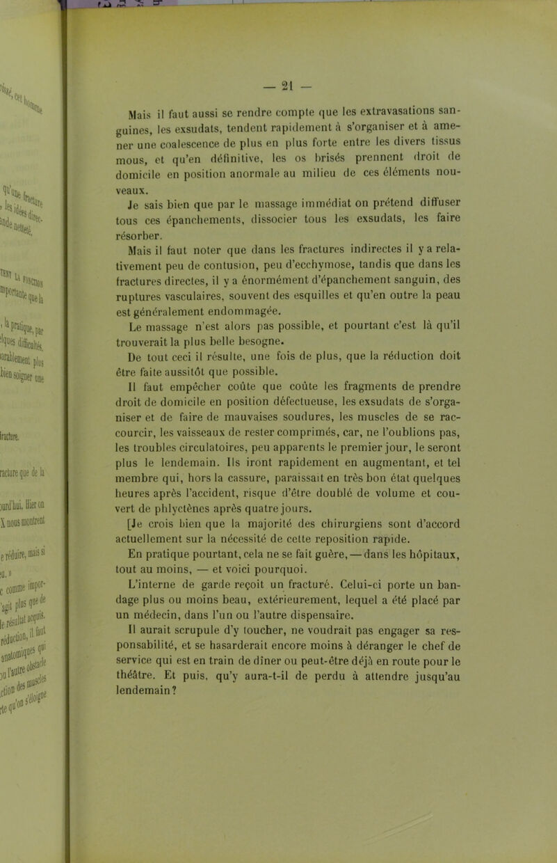 guines, les exsudats, tendent rapidement à s’organiser et à ame- ner une coalescence de plus en plus forte entre les divers tissus mous, et qu’en définitive, les os brisés prennent droit de domicile en position anormale au milieu de ces éléments nou- veaux. Je sais bien que par le massage immédiat on prétend diffuser tous ces épanchements, dissocier tous les exsudais, les faire résorber. Mais il faut noter que dans les fractures indirectes il y a rela- tivement peu de contusion, peu d’ecchymose, tandis que dans les fractures directes, il y a énormément d’épanchement sanguin, des ruptures vasculaires, souvent des esquilles et qu’en outre la peau est généralement endommagée. Le massage n’est alors pas possible, et pourtant c’est là qu’il trouverait la plus belle besogne. De tout ceci il résulte, une fois de plus, que la réduction doit être faite aussitôt que possible. Il faut empêcher coûte que coûte les fragments de prendre droit de domicile en position défectueuse, les exsudats de s’orga- niser et de faire de mauvaises soudures, les muscles de se rac- courcir, les vaisseaux de rester comprimés, car, ne l’oublions pas, les troubles circulatoires, peu apparents le premier jour, le seront plus le lendemain. Ils iront rapidement en augmentant, et tel membre qui, hors la cassure, paraissait en très bon état quelques heures après l’accident, risque d’être doublé de volume et cou- vert de phlyctènes après quatre jours. [Je crois bien que la majorité des chirurgiens sont d’accord actuellement sur la nécessité de cette reposition rapide. En pratique pourtant, cela ne se fait guère, — dans les hôpitaux, tout au moins, — et voici pourquoi. L’interne de garde reçoit un fracturé. Celui-ci porte un ban- dage plus ou moins beau, extérieurement, lequel a été placé par un médecin, dans l’un ou l’autre dispensaire. Il aurait scrupule d’y loucher, ne voudrait pas engager sa res- ponsabilité, et se hasarderait encore moins à déranger le chef de service qui est en train de dîner ou peut-être déjà en route pour le théâtre. Et puis, qu’y aura-t-il de perdu à attendre jusqu’au lendemain?