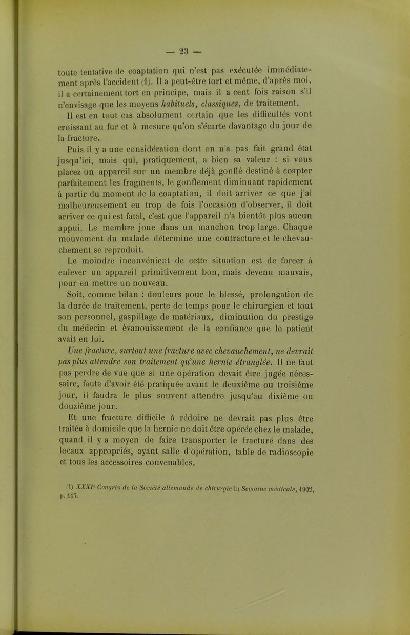 toute tentative de coaptation qui n’est pas exécutée immédiate- ment après l’accident (1). Il a peut-être tort et même, d’après moi, il a certainement tort en principe, mais il a cent fois raison s’il n’envisage que les moyens habituels, classiques, de traitement. 11 est en tout cas absolument certain que les difficultés vont croissant au fur et à mesure qu’on s’écarte davantage du jour de la fracture. Puis il y a une considération dont on n’a pas fait grand état jusqu’ici, mais qui, pratiquement, a bien sa valeur : si vous placez un appareil sur un membre déjà gonflé destiné à coapter parfaitement les fragments, le gonflement diminuant rapidement à partir du moment de la coaptation, il doit arriver ce que j’ai malheureusement eu trop de fois l’occasion d’observer, il doit arriver ce qui est fatal, c’est que l’appareil n’a bientôt plus aucun appui. Le membre joue dans un manchon trop large. Chaque mouvement du malade détermine une contracture et le chevau- chement se reproduit. Le moindre inconvénient de cette situation est de forcer à enlever un appareil primitivement bon, mais devenu mauvais, pour en mettre un nouveau. Soit, comme bilan : douleurs pour le blessé, prolongation de la durée de traitement, perte de temps pour le chirurgien et tout son personnel, gaspillage de matériaux, diminution du prestige du médecin et évanouissement de la confiance que le patient avait en lui. Une fracture, surtout une fracture avec chevauchement, ne devrait pas plus attendre son traitement qu'une hernie étranglée. Il ne faut pas perdre de vue que si une opération devait être jugée néces- saire, faute d’avoir été pratiquée avant le deuxième ou troisième jour, il faudra le plus souvent attendre jusqu’au dixième ou douzième jour. Et une fracture difficile à réduire ne devrait pas plus être traitée à domicile que la hernie ne doit être opérée chez le malade, quand il y a moyen de faire transporter le fracturé dans des locaux appropriés, ayant salle d’opération, table de radioscopie et tous les accessoires convenables. M) XXXIe Congrès de la Société allemande de chirurgie in Semaine médicale, 4902, p. 117.