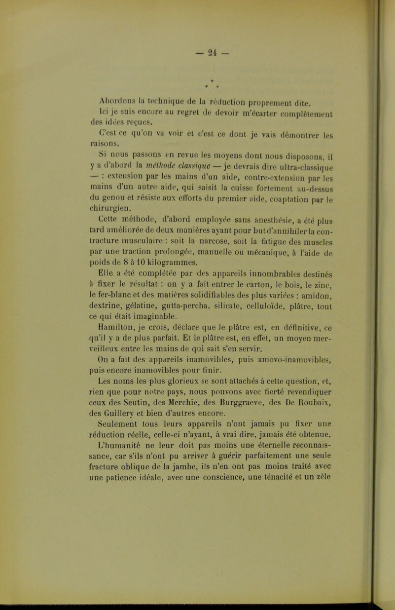 * * * Abordons la technique de la réduction proprement dite. Ici je suis encore au regret de devoir m’écarter complètement des idées reçues. C’est ce qu’on va voir et c’est ce dont je vais démontrer les raisons. Si nous passons en revue les moyens dont nous disposons, il y a d’abord la méthode classique — je devrais dire ultra-classique : extension par les mains d’un aide, contre-extension par les mains d’un autre aide, qui saisit la cuisse fortement au-dessus du genou et résiste aux efforts du premier aide, coaptation par le chirurgien. Cette méthode, d’abord employée sans anesthésie, a été plus tard améliorée de deux manières ayant pour butd’annihiler la con- tracture musculaire : soit la narcose, soit la fatigue des muscles par une traction prolongée, manuelle ou mécanique, à l’aide de poids de 8 à 10 kilogrammes. Elle a été complétée par des appareils innombrables destinés à fixer le résultat : on y a fait entrer le carton, le bois, le zinc, le fer-blanc et des matières solidifia blés des plus variées : amidon, dextrine, gélatine, gutta-percha, silicate, celluloïde, plâtre, tout ce qui était imaginable. Hamilton, je crois, déclare que le plâtre est, en définitive, ce qu’il y a de plus parfait. Et le plâtre est, en effet, un moyen mer- veilleux entre les mains de qui sait s’en servir. On a fait des appareils inamovibles, puis amovo-inamovibles, puis encore inamovibles pour finir. Les noms les plus glorieux se sont attachés à cette question, et, rien que pour notre pays, nous pouvons avec fierté revendiquer ceux des Seutin, des Merchie, des Burggraeve, des De Roubaix, des Guillery et bien d’autres encore. Seulement tous leurs appareils n’ont jamais pu fixer une réduction réelle, celle-ci n’ayant, à vrai dire, jamais été obtenue. L’humanité ne leur doit pas moins une éternelle reconnais- sance, car s’ils n’ont pu arriver à guérir parfaitement une seule fracture oblique de la jambe, ils n’en ont pas moins traité avec une patience idéale, avec une conscience, une ténacité et un zèle
