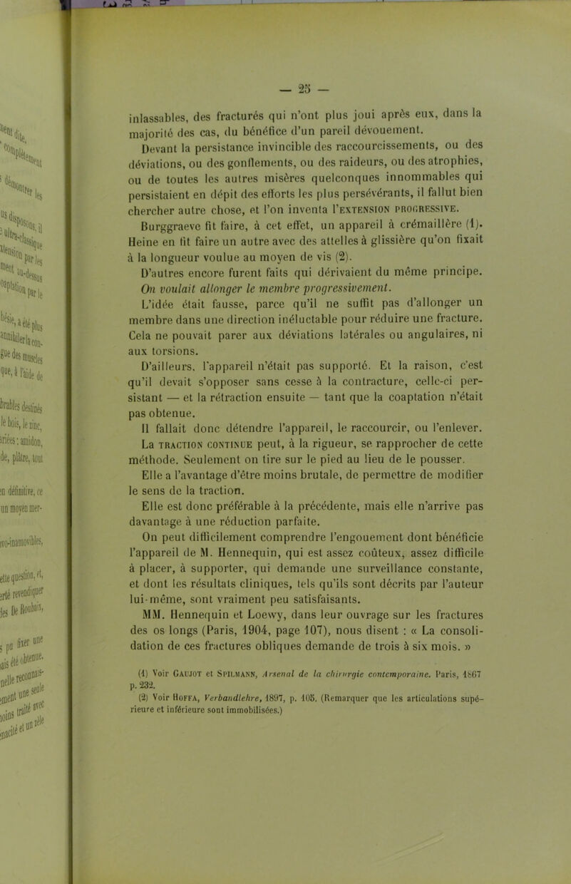 inlassables, des fracturés qui n’ont plus joui après eux, dans la majorité des cas, du bénéfice d’un pareil dévouement. Devant la persistance invincible des raccourcissements, ou des déviations, ou des gonflements, ou des raideurs, ou des atrophies, ou de toutes les autres misères quelconques innommables qui persistaient en dépit des efforts les plus persévérants, il fallut bien chercher autre chose, et l’on inventa I’extension proc.ressive. Burggraeve fit faire, à cet effet, un appareil à crémaillère (1). Heine en fit faire un autre avec des attelles à glissière qu’on fixait à la longueur voulue au moyen de vis (2). D’autres encore furent faits qui dérivaient du môme principe. On voulait allonger le membre progressivement. L’idée était fausse, parce qu’il ne suffit pas d’allonger un membre dans une direction inéluctable pour réduire une fracture. Cela ne pouvait parer aux déviations latérales ou angulaires, ni aux torsions. D’ailleurs, l'appareil n’était pas supporté. Et la raison, c’est qu’il devait s’opposer sans cesse à la contracture, cellc-ci per- sistant — et la rétraction ensuite — tant que la coaptation n’était pas obtenue. Il fallait donc détendre l’appareil, le raccourcir, ou l’enlever. La traction continue peut, à la rigueur, se rapprocher de cette méthode. Seulement on tire sur le pied au lieu de le pousser. Elle a l’avantage d’être moins brutale, de permettre de modifier le sens de la traction. Elle est donc préférable à la précédente, mais elle n’arrive pas davantage à une réduction parfaite. On peut difficilement comprendre l’engouement dont bénéficie l’appareil de M. Hennequin, qui est assez coûteux, assez difficile à placer, à supporter, qui demande une surveillance constante, et dont les résultats cliniques, tels qu’ils sont décrits par l’auteur lui-même, sont vraiment peu satisfaisants. MM. Hennequin et Loesvy, dans leur ouvrage sur les fractures des os longs (Paris, 1904, page 107), nous disent : « La consoli- dation de ces fractures obliques demande de trois à six mois. » (4) Voir Gaujot et Spilmann, Amenai de la chirurgie contemporaine. Paris, 1867 p. 23-2. (2) Voir Hoffa, Verbandlehre, 1897, p. 105. (Remarquer que les articulations supé- rieure et inférieure sont immobilisées.)