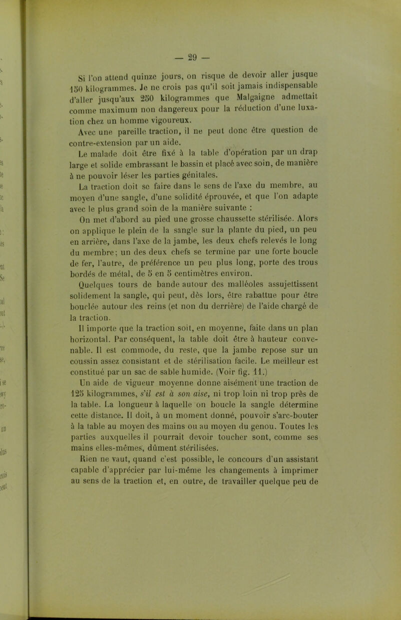 — 29 Si l’on attend quinze jours, on risque de devoir aller jusque 150 kilogrammes. Je ne crois pas qu’il soit jamais indispensable d’aller jusqu’aux 250 kilogrammes que Malgaigne admettait comme maximum non dangereux pour la réduction d’une luxa- tion chez un homme vigoureux. Avec une pareille traction, il ne peut donc être question de contre-extension par un aide. Le malade doit être fixé à la table d’opération par un drap large et solide embrassant le bassin et placé avec soin, de manière à ne pouvoir léser les parties génitales. La traction doit se faire dans le sens de l’axe du membre, au moyen d’une sangle, d’une solidité éprouvée, et que l’on adapte avec le plus grand soin de la manière suivante : On met d’abord au pied une grosse chaussette stérilisée. Alors on applique le plein de la sangle sur la plante du pied, un peu en arrière, dans l’axe de la jambe, les deux chefs relevés le long du membre; un des deux chefs se termine par une forte boucle de fer, l’autre, de préférence un peu plus long, porte des trous bordés de métal, de 5 en 5 centimètres environ. Quelques tours de bande autour des malléoles assujettissent solidement la sangle, qui peut, dès lors, être rabattue pour être bouclée autour des reins (et non du derrière) de l’aide chargé de la traction. Il importe que la traction soit, en moyenne, faite dans un plan horizontal. Par conséquent, la table doit être à hauteur conve- nable. Il est commode, du reste, que la jambe repose sur un coussin assez consistant et de stérilisation facile. Le meilleur est constitué par un sac de sable humide. (Voir fig. 11.) Un aide de vigueur moyenne donne aisément une traction de 125 kilogrammes, s'il est à son aise, ni trop loin ni trop près de la table. La longueur à laquelle on boucle la sangle détermine cette distance. Il doit, à un moment donné, pouvoir s’arc-bouter à la table au moyen des mains ou au moyen du genou. Toutes les parties auxquelles il pourrait devoir toucher sont, comme ses mains elles-mêmes, dûment stérilisées. Rien ne vaut, quand c’est possible, le concours d’un assistant capable d’apprécier par lui-même les changements à imprimer au sens de la traction et, en outre, de travailler quelque peu de