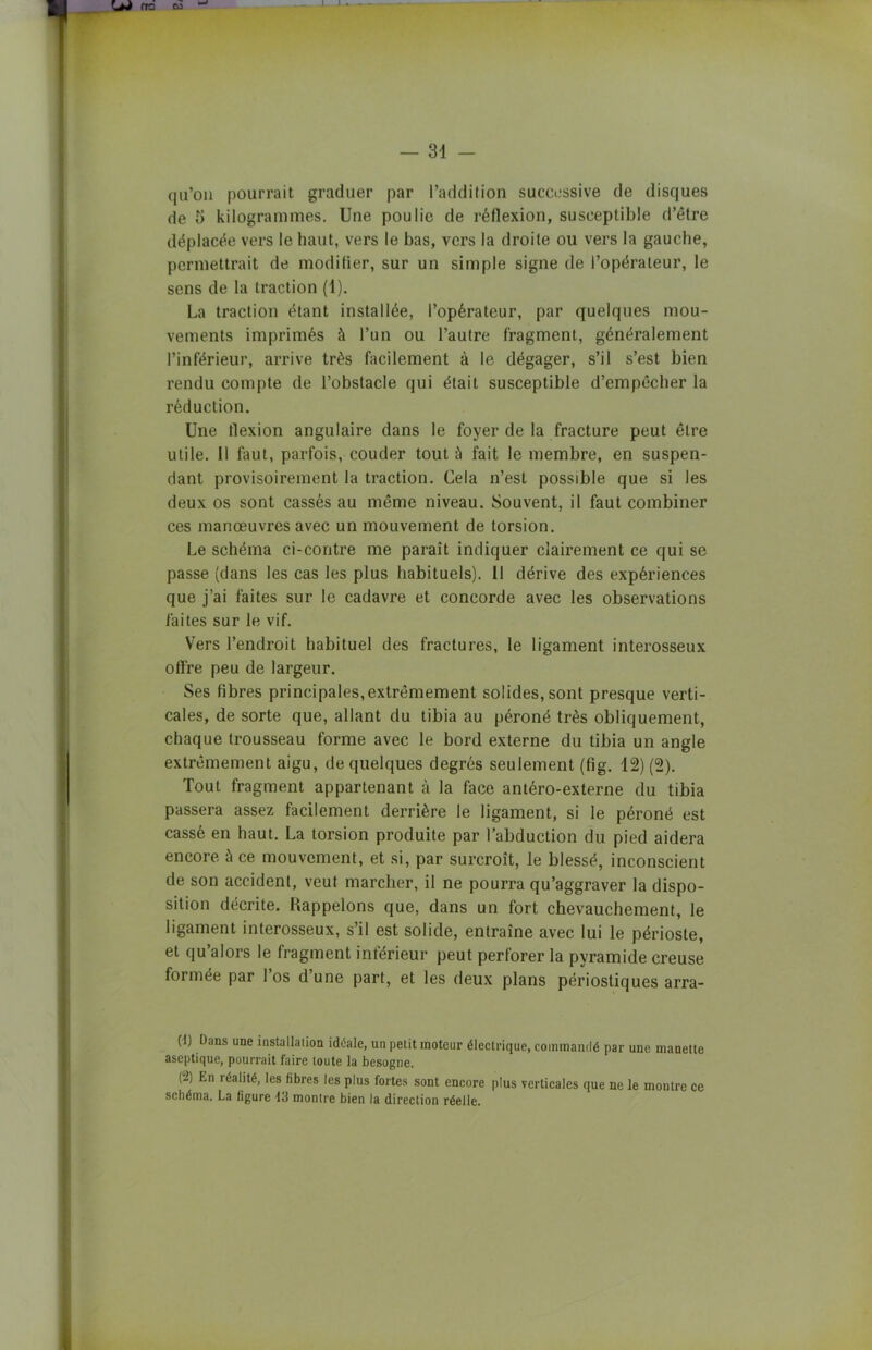 — 34 — qu’on pourrait graduer par l’addition successive de disques de 5 kilogrammes. Une poulie de réflexion, susceptible d’être déplacée vers le haut, vers le bas, vers la droite ou vers la gauche, permettrait de modifier, sur un simple signe de l’opérateur, le sens de la traction (1). La traction étant installée, l’opérateur, par quelques mou- vements imprimés à l’un ou l’autre fragment, généralement l’inférieur, arrive très facilement à le dégager, s’il s’est bien rendu compte de l’obstacle qui était susceptible d’empêcher la réduction. Une flexion angulaire dans le foyer de la fracture peut être utile. 11 faut, parfois, couder tout à fait le membre, en suspen- dant provisoirement la traction. Cela n’est possible que si les deux os sont cassés au même niveau. Souvent, il faut combiner ces manœuvres avec un mouvement de torsion. Le schéma ci-contre me paraît indiquer clairement ce qui se passe (dans les cas les plus habituels). Il dérive des expériences que j’ai faites sur le cadavre et concorde avec les observations faites sur le vif. Vers l’endroit habituel des fractures, le ligament interosseux offre peu de largeur. Ses fibres principales,extrêmement solides, sont presque verti- cales, de sorte que, allant du tibia au péroné très obliquement, chaque trousseau forme avec le bord externe du tibia un angle extrêmement aigu, de quelques degrés seulement (fig. 12) (2). Tout fragment appartenant à la face antéro-externe du tibia passera assez facilement derrière le ligament, si le péroné est cassé en haut. La torsion produite par l’abduction du pied aidera encore à ce mouvement, et si, par surcroît, le blessé, inconscient de son accident, veut marcher, il ne pourra qu’aggraver la dispo- sition décrite. Rappelons que, dans un fort chevauchement, le ligament interosseux, s’il est solide, entraîne avec lui le périoste, et qu’alors le fragment inférieur peut perforer la pyramide creuse formée par 1 os d une part, et les deux plans périostiques arra- (1) Dans une installation idéale, un petit moteur électrique, commandé par une manette aseptique, pourrait faire toute la besogne. (2) En réalité, les fibres les plus fortes sont encore plus verticales que ne le montre ce