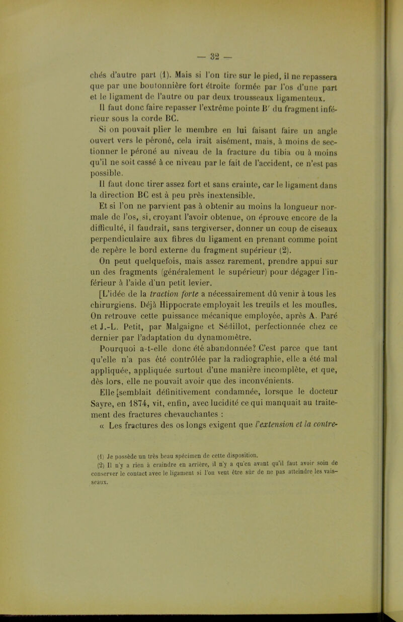 chës d’autre part (1). Mais si l’on tire sur le pied, il ne repassera que par une boutonnière fort étroite formée par l’os d’une part et le ligament de l’autre ou par deux trousseaux ligamenteux. Il faut donc faire repasser l’extrême pointe H' du fragment infé- rieur sous la corde BG. Si on pouvait plier le membre en lui faisant faire un angle ouvert vers le péroné, cela irait aisément, mais, à moins de sec- tionner le péroné au niveau de la fracture du tibia ou à moins qu’il ne soit cassé à ce niveau par le fait de l’accident, ce n’est pas possible. 11 faut donc tirer assez fort et sans crainte, car le ligament dans la direction BC est à peu près inextensible. Et si l’on ne parvient pas à obtenir au moins la longueur nor- male de l’os, si, croyant l’avoir obtenue, on éprouve encore de la dilliculté, il faudrait, sans tergiverser, donner un coup de ciseaux perpendiculaire aux fibres du ligament en prenant comme point de repère le bord externe du fragment supérieur (2). On peut quelquefois, mais assez rarement, prendre appui sur un des fragments (généralement le supérieur) pour dégager l’in- férieur à l’aide d’un petit levier. [L’idée de la traction forte a nécessairement dû venir à tous les chirurgiens. Déjà Hippocrate employait les treuils et les moufles. On retrouve cette puissance mécanique employée, après A. Paré etJ.-L. Petit, par Malgaigne et Sérlillot, perfectionnée chez ce dernier par l’adaptation du dynamomètre. Pourquoi a-t-elle donc été abandonnée? C’est parce que tant qu’elle n’a pas été contrôlée par la radiographie, elle a été mal appliquée, appliquée surtout d’une manière incomplète, et que, dès lors, elle ne pouvait avoir que des inconvénients. Elle [semblait définitivement condamnée, lorsque le docteur Sayre, en 1874, vit, enfin, avec lucidité ce qui manquait au traite- ment des fractures chevauchantes : « Les fractures des os longs exigent que l'extension et la contre- (-1) Je possède un très beau spécimen de cette disposition. (2) Il n'y a rien à craindre en arrière, il n’y a qu'en avant qu’il iaut avoir soin de conserver le contact avec le ligament si l'on veut être sùr de ne pas atteindre les vais- seaux.