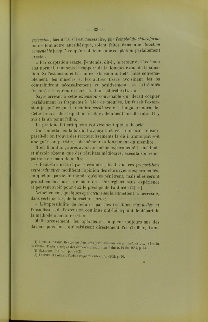 extension, facilitées, s’il est nécessaire, par l’emploi du chloroforme ou de tout autre anesthésique, soient faites dans une direction convenable jusqu’à ce qu’on obtienne une coaptation parfaitement exacte... » Par coaptation exacte, j’entends, dit-il, le retour de l’os à son état normal, tant sous le rapport de la longueur que de la situa- tion. Si l’extension et la contre-extension ont été faites convena- blement, les muscles et les autres tissus avoisinant les os contraindront nécessairement et positivement les extrémités fracturées à reprendre leur situation naturelle (1)... » Sayre arrivait à cette extension convenable qui devait coapter parfaitement les fragments à l’aide de moulles. On faisait l’exten- sion jusqu’à ce que le membre parût avoir sa longueur normale. Cette preuve de coaptation était évidemment insullisante. Il y avait là un point faible. La pratique fut critiquée aussi vivement que la théorie. On contesta les faits qu’il avançait, et cela non sans raison, paraît-il ; on trouva des raccourcissements là où il annonçait soit une guérison parfaite, soit même un allongement du membre. Bref, Hamilton, après avoir lui-même expérimenté la méthode et n’avoir obtenu que des résultats médiocres, exécuta son com- patriote de main de maître. « Peut-être n’est-il pas à craindre, dit-il, que ces propositions extraordinaires modifient l’opinion des chirurgiens expérimentés, en quelque partie du monde qu’elles pénètrent, mais elles seront probablement lues par bien des chirurgiens sans expérience et peuvent avoir pour eux le prestige de l’autorité (2). »] Actuellement, quelques opérateurs seuls admettent la nécessité, dans certains cas, de la traction forte : « L’impossibilité de réduire par des tractions manuelles et Pinsuttisance de i’extension continue ont été le point de départ de la méthode opératoire (3). » Malheureusement, les opérateurs comptent toujours sur des daviers puissants, qui saisissent directement l’os (Tuffier, Lam- (-1) Louis A. Sayre, Report on fractures [Transactions Amer. med. Assoc., 1S74), in Hamilton, Traité pratique des fractures, traduit par Poinsot. Paris, 1884, p. 24. (2) Hamilton, loc. cil., pp. 24-23. (3) Tuffier et Loubet, Société belge de chirurgie, 1902, p. 40.