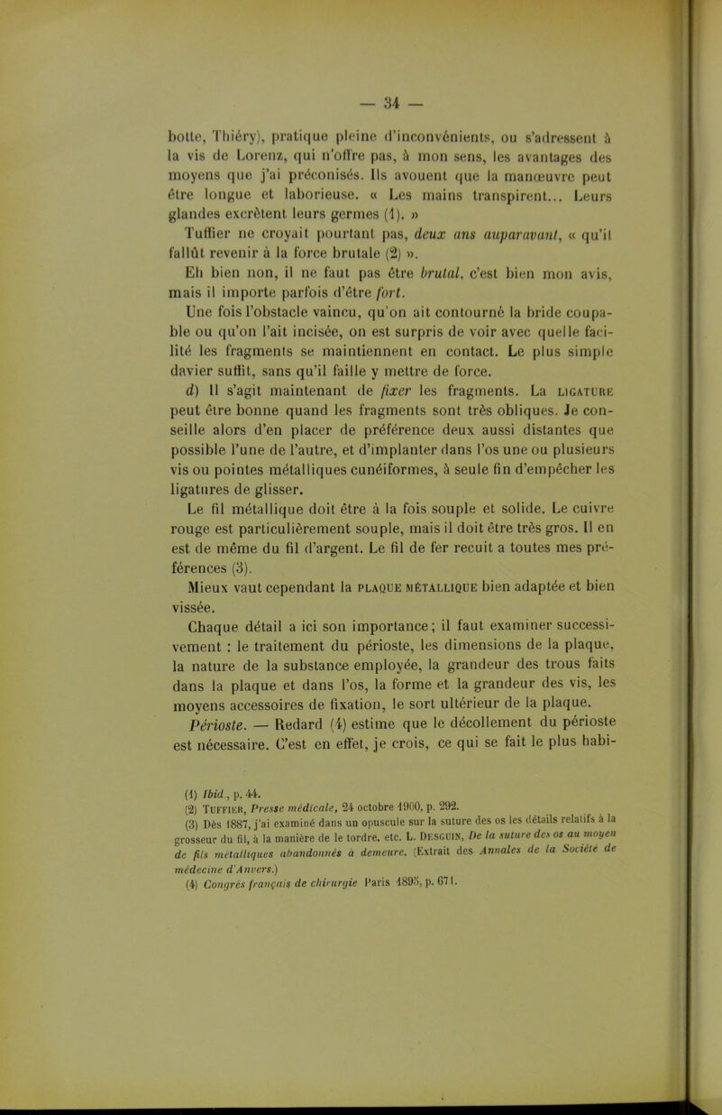 botte, Thiéry), pratique pleine d’inconvénients, ou s’adressent à la vis de Lorenz, qui n'offre pas, ù mon sens, les avantages des moyens que j’ai préconisés. Ils avouent que la manœuvre peut être longue et laborieuse. « Les mains transpirent... Leurs glandes excrètent leurs germes (1). » Tuilier ne croyait pourtant pas, deux ans auparavant, « qu’il fallût revenir à la force brutale (2) ». Eh bien non, il ne faut pas être brutal, c’est bien mon avis, mais il importe parfois d’être fort. Une fois l’obstacle vaincu, qu’on ait contourné la bride coupa- ble ou qu’on l’ait incisée, on est surpris de voir avec quelle faci- lité les fragments se maintiennent en contact. Le plus simple davier suffit, sans qu’il faille y mettre de force. d) 11 s’agit maintenant de /ixer les fragments. La ligature peut être bonne quand les fragments sont très obliques. Je con- seille alors d’en placer de préférence deux aussi distantes que possible l’une de l’autre, et d’implanter dans l’os une ou plusieurs vis ou pointes métalliques cunéiformes, à seule fin d’empêcher les ligatures de glisser. Le fil métallique doit être à la fois souple et solide. Le cuivre rouge est particulièrement souple, mais il doit être très gros. Il en est de même du fil d’argent. Le fil de fer recuit a toutes mes pré- férences (3). Mieux vaut cependant la plaque métallique bien adaptée et bien vissée. Chaque détail a ici son importance; il faut examiner successi- vement : le traitement du périoste, les dimensions de la plaque, la nature de la substance employée, la grandeur des trous faits dans la plaque et dans l’os, la forme et la grandeur des vis, les moyens accessoires de fixation, le sort ultérieur de la plaque. Périoste. — Redard (i) estime que le décollement du périoste est nécessaire. C’est en effet, je crois, ce qui se fait le plus habi- (1) Ibid , p. 44. (2) Tuffier, Presse médicale, 24 octobre 4900, p. 292. (3) Dès 1887, j’ai examiné dans un opuscule sur la suture des os les détails relatifs à la grosseur du fil, à la manière de le tordre, etc. L. Descuin, De la suture des os au moyen de fils métalliques abandonnés à demeure. (Extrait des Annales de la Société de médecine d'Anvers.) (4) Congrès français de chirurgie Paris 189», p. 671.