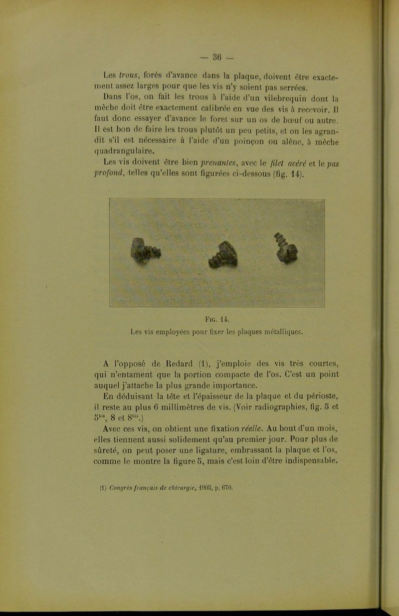 Les trous, forés d’avance dans la plaque, doivent être exacte- ment assez larges pour que les vis n’y soient pas serrées. Dans I os, on fait les trous à l’aide d’un vilebrequin dont la mèche doit être exactement calibrée en vue des vis fi recevoir. Il faut donc essayer d avance le foret sur un os de bœuf ou autre. Il est bon de faire les trous plutôt un peu petits, et on les agran- dit s’il est nécessaire à l’aide d’un poinçon ou alêne, à mèche quadrangulaire. Les vis doivent être bien prenantes, avec le filet acéré et le pas profond, telles qu’elles sont figurées ci-dessous (fig. 14). Fig. 14. Les vis employées pour fixer les plaques métalliques. A l’opposé de Redard (1), j’emploie des vis très courtes, qui n’entament que la portion compacte de l’os. C’est un point auquel j'attache la plus grande importance. En déduisant la tête et l’épaisseur de la plaque et du périoste, il reste au plus 6 millimètres de vis. (Voir radiographies, fig. 5 et 5bis, 8 et 8bis.) Avec ces vis, on obtient une fixation réelle. Au bout d’un mois, elles tiennent aussi solidement qu’au premier jour. Pour plus de sûreté, on peut poser une ligature, embrassant la plaque et l’os, comme le montre la figure b, mais c’est loin d’être indispensable.