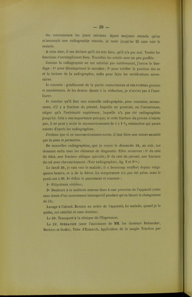 On recommence les jours suivants. Ayant toujours attendu qu’on m’annonçât une radiographie réussie, je reste jusqu'au 25 sans voir le malade. A cette date, il me déclare qu’il est très bien, qu’il n’a pas mal. Toutes les fonctions s’accomplissent bien. Toutefois les orteils sont un peu gonflés. Comme la radiographie ne me satisfait pas entièrement, j’ouvre le ban- dage : 1° pour décomprimer le membre; 2° pour vérifier la position des os et la lecture de la radiographie, enfin pour faire les rectifications néces- saires. Je constate : gonflement de la partie contusionnée et phlyctènes grosses et nombreuses. Je les draine. Quant à la réduction, je n’arrive pas à l’amé- liorer. Je conclus qu’il faut une nouvelle radiographie, pour constater, notam- ment, s’il y a fracture du péroné, laquelle ne pourrait, en l’occurrence, siéger qu’à l’extrémité supérieure, laquelle n’a pas été radiographiée jusqu’ici. Cela a son importance puisque, si cette fracture du péroné n’existe pas, il ne peut y avoir le raccourcissement de 1 à 4 Va centimètre qui parait exister d’après les radiographies. J’estime que si ce raccourcissement existe, il faut faire une suture aussitôt que la peau le permettra. De nouvelles radiographies, que je reçois le dimanche 28, au soir, me donnent enfin tous les éléments de diagnostic. Elles montrent : 1° du côté du tibia, une fracture oblique spiroïde; 2° du côté du péroné, une fracture du col avec chevauchement. (Voir radiographies, fig. 2 et 2bis.) Le lundi 29, je vais voir le malade; il a beaucoup souffert depuis vingt- quatre heures, et a de la fièvre. La température n’a pas été prise, mais le pouls est à 96. Je défais le pansement et constate : 1° Phlyctènes séchées; 2° Douleurs à la malléole interne dues à une pression de l’appareil (suite sans doute d’un mouvement intempestif pendant qu’on faisait le changement de lit). Lavage à l’alcool. Remise en ordre de l’appareil. Le malade, quand je le quitte, est satisfait et sans douleur. Le 50. Transport à la clinique de l’Espérance. Le 51. Opération (avec l’assistance de MM. les docteurs Debaecker, Beckers et Godts). Tube d’Esmarch. Application de la sangle. Traction par