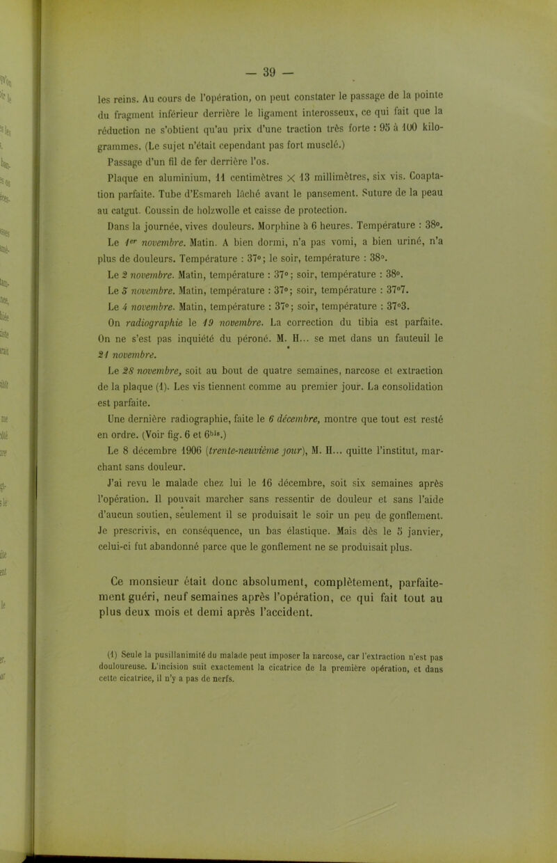 les reins. Au cours de l’opération, on peut constater le passage de la pointe du fragment inférieur derrière le ligament interosseux, ce qui fait que la réduction ne s’obtient qu’au prix d’une traction très forte : 95 à 100 kilo- grammes. (Le sujet n’était cependant pas fort musclé.) Passage d’un fil de fer derrière l’os. Plaque en aluminium, 11 centimètres X 13 millimètres, six vis. Coapta- tion parfaite. Tube d’Esmarch lâché avant le pansement. Suture de la peau au catgut. Coussin de holzwolle et caisse de protection. Dans la journée, vives douleurs. Morphine h 6 heures. Température : 38°. Le 1er novembre. Matin. A bien dormi, n’a pas vomi, a bien uriné, n’a plus de douleurs. Température : 37°; le soir, température : 38°. Le 2 novembre. Matin, température : 37° ; soir, température : 38°. Le 5 novembre. Matin, température : 37°; soir, température : 37°7. Le 4 novembre. 3Iatin, température : 37°; soir, température : 37°3. On radiographie le 19 novembre. La correction du tibia est parfaite. On ne s’est pas inquiété du péroné. 31. H... se met dans un fauteuil le 21 novembre. Le 28 novembre, soit au bout de quatre semaines, narcose et extraction de la plaque (1). Les vis tiennent comme au premier jour. La consolidation est parfaite. Une dernière radiographie, faite le 6 décembre, montre que tout est resté en ordre. (Voir fig. 6 et 6bis.) Le 8 décembre 1906 [trente-neuvième jour), 31. II... quitte l’institut, mar- chant sans douleur. J’ai revu le malade chez lui le 16 décembre, soit six semaines après l’opération. Il pouvait marcher sans ressentir de douleur et sans l’aide * d’aucun soutien, seulement il se produisait le soir un peu de gonflement. Je prescrivis, en conséquence, un bas élastique. 3Iais dès le S janvier, celui-ci fut abandonné parce que le gonflement ne se produisait plus. Ce monsieur était donc absolument, complètement, parfaite- ment guéri, neuf semaines après l’opération, ce qui fait tout au plus deux mois et demi après l’accident. (4) Seule la pusillanimité du malade peut imposer la narcose, car l’extraction n’est pas douloureuse. L'incision suit exactement la cicatrice de la première opération, et dans cette cicatrice, il n’y a pas de nerfs.