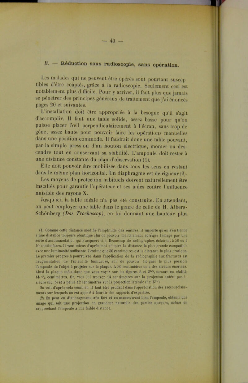 li. Réduction sous radioscopie, sans opération. I.es malades qui ne peuvent être opérés sont pourtant suscep- tibles d être coaptés, grâce à la radioscopie. Seulement ceci est notablement plus difficile. Pour y arriver, il faut plus que jamais se pénétrer des principes généraux de traitement que j’ai énoncés pages 20 et suivantes. L’installation doit être appropriée à la besogne qu’il s’agit d accomplir. Il faut une table solide, assez basse pour qu’on puisse placer l’œil perpendiculairement à l'écran, sans trop de gêne, assez haute pour pouvoir faire les opérations manuelles dans une position commode. Il faudrait donc une table pouvant, par la simple pression d’un bouton électrique, monter ou des- cendre tout en conservant sa stabilité. L’ampoule doit rester à une distance constante du plan d’observation (1). Elle doit pouvoir être mobilisée dans tous les sens en restant dans le même plan horizontal. Un diaphragme est de rigueur (2). Les moyens de protection habituels doivent naturellement être installés pour garantir l’opérateur et ses aides contre l’influence nuisible des rayons X. Jusqu’ici, ia table idéale n’a pas été construite. En attendant, on peut employer une table dans le genre de celle de H. Albers- Schônberg (Das Trochoscop), en lui donnant une hauteur plus (1) Comme cette distance modifie l’amplitude des ombres, il importe qu'on s’en tienne à une distance toujours identique afin de pouvoir mentalement corriger l'image par une sorte d'accommodation qui s'acquiert vite. Beaucoup de radiographes éclairent à 30 ou à 40 centimètres. Il vaut mieux d’après moi adopter la distance la plus grande compatible avec une luminosité suffisante. J’estime que aO centimètres est la distance la plus pratique. Le premier progrès à poursuivre dans l’application de la radiographie aux fractures est 1 augmentation de l’intensité lumineuse, afin de pouvoir éloigner le plus possible l’ampoule de l’objet à projeter sur la plaque. A 30 centimètres on a des erreurs énormes. Ainsi la plaque métallique que vous voyez sur les figures S et Sb:s, mesure en réalité, 14 i/4 centimètres. Or, vous lui trouvez 14 centimètres sur la projecton antéro-posté- rieure (fig. 5) et à peine 12 centimètres sur la projection latérale (fig. 5bis). On voit d’après cela combien il faut être prudent dans l’appréciation des raccourcisse- ments sur lesquels on est appe é à fournir des rapports d’expertise. (2) On peut en diaphragmant très fort et eu manœuvrant bien l’ampoule, obtenir une image qui soit une projection en grandeur naturelle des parties opaques, même en rapprochant l’ampoule à une faible distance.
