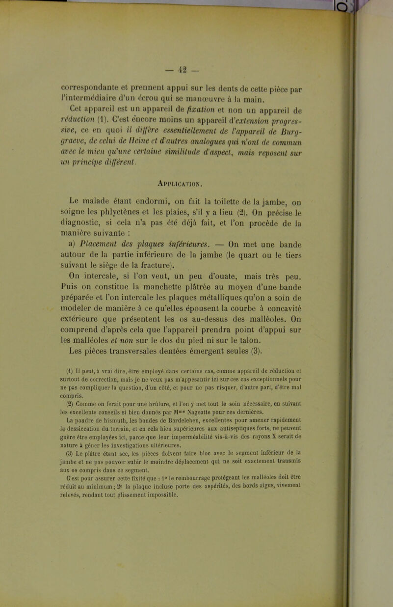 — 42 — correspondante et prennent appui sur les dents de cette pièce par l’intermédiaire d’un écrou qui se manœuvre à la main. Cet appareil est un appareil de fixation et non un appareil de réduction (1). C’est encore moins un appareil d'extension progres- sive, ce en quoi il diffère essentiellement de l'appareil de liurg- graeve, de celui de lleine et d'autres analogues gui n'ont de commun avec le mien qu'une certaine similitude d'aspect, mais reposent sur un principe différent. Application. Le malade étant endormi, on fait la toilette de la jambe, on soigne les phlyctônes et les plaies, s’il y a lieu (2). On précise le diagnostic, si cela n’a pas été déjà fait, et l’on procède de la manière suivante : a) Placement des plaques inférieures. — On met une bande autour de la partie inférieure de la jambe (le quart ou le tiers suivant le siège de la fracture). On intercale, si l’on veut, un peu d’ouate, mais très peu. Puis on constitue la manchette plâtrée au moyen d’une bande préparée et l’on intercale les plaques métalliques qu’on a soin de modeler de manière à ce qu’elles épousent la courbe à concavité extérieure que présentent les os au-dessus des malléoles. On comprend d’après cela que l’appareil prendra point d’appui sur les malléoles et non sur le dos du pied ni sur le talon. Les pièces transversales dentées émergent seules (3). (1) Il peut, à vrai dire, être employé dans certains cas, comme appareil de réduction et surtout de correction, mais je ne veux pas m'appesantir ici sur ces cas exceptionnels pour ne pas compliquer la question, d'un côté, et pour ne pas risquer, d’autre part, d’être mal compris. (2) Comme on ferait pour une brûlure, et l’on y met tout le soin nécessaire, en suivant les excellents conseils si bien donnés par Mme iNageotte pour ces dernières. La poudre de bismuth, les bandes de Bardeleben, excellentes pour amener rapidement la dessiccation du terrain, et en cela bien supérieures aux antiseptiques forts, ne peuvent guère être employées ici, parce que leur imperméabilité vis-à-vis des rayons X serait de nature à gêner les investigations ultérieures. (3) Le plâtre étant sec, les pièces doivent faire bloc avec le segment inférieur de la jambe et ne pas pouvoir subir le moindre déplacement qui ne soit exactement transmis aux os compris dans ce segment. C’est pour assurer cette lixité que : 1° le rembourrage protégeant les malléoles doit être réduit au minimum; 2° la plaque incluse porte des aspérités, des bords aigus, vivement relevés, rendant tout glissement impossible.