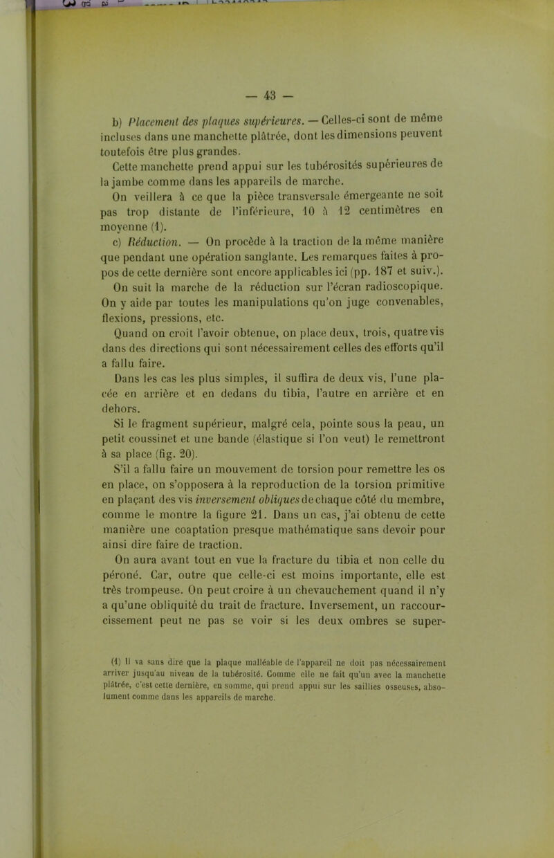 b) Placement des plaques supérieures. — Celles-ci sont de meme incluses dans une manchette plâtrée, dont les dimensions peuvent toutefois être plus grandes. Cette manchette prend appui sur les tubérosités supérieures de la jambe comme dans les appareils de marche. On veillera à ce que la pièce transversale émergeante ne soit pas trop distante de l’inférieure, 10 ii 12 centimètres en moyenne (1). c) Réduction. — On procède à la traction de la même manière que pendant une opération sanglante. Les remarques faites à pro- pos de cette dernière sont encore applicables ici (pp. 187 et suiv.). On suit la marche de la réduction sur l’écran radioscopique. On y aide par toutes les manipulations qu’on juge convenables, flexions, pressions, etc. Quand on croit l'avoir obtenue, on place deux, trois, quatre vis dans des directions qui sont nécessairement celles des efforts qu’il a fallu faire. Dans les cas les plus simples, il suffira de deux vis, l’une pla- cée en arrière et en dedans du tibia, l’autre en arrière et en dehors. Si le fragment supérieur, malgré cela, pointe sous la peau, un petit coussinet et une bande (élastique si l’on veut) le remettront à sa place (fig. 20). S’il a fallu faire un mouvement de torsion pour remettre les os en place, on s’opposera à la reproduction de la torsion primitive en plaçant des vis inversement obliques de chaque côté du membre, comme le montre la figure 21. Dans un cas, j’ai obtenu de cette manière une coaptation presque mathématique sans devoir pour ainsi dire faire de traction. On aura avant tout en vue la fracture du tibia et non celle du péroné. Car, outre que celle-ci est moins importante, elle est très trompeuse. On peut croire à un chevauchement quand il n’y a qu’une obliquité du trait de fracture. Inversement, un raccour- cissement peut ne pas se voir si les deux ombres se super- (1) Il va sans dire que la plaque malléable de l’appareil ne doit pas nécessairement arriver jusqu'au niveau de la tubérosité. Comme elle ne lait qu’un avec la manchette plâtrée, c'est cette dernière, en somme, qui prend appui sur les saillies osseuses, abso- lument comme dans les appareils de marche.