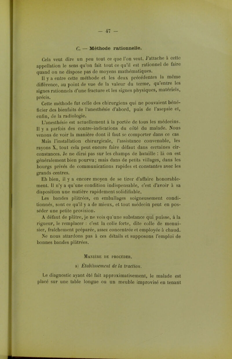 C. — Méthode rationnelle. Cela veut dire un peu tout ce que l’on veut. J’attache à cette appellation le sens qu’on fait tout ce qu’il est rationnel de faire quand on ne dispose pas de moyens mathématiques. 11 y a entre cette méthode et les deux précédentes la même différence, au point de vue de la valeur du terme, qu’entre les signes rationnels d’une fracture et les signes physiques, matériels, précis. Cette méthode fut celle des chirurgiens qui ne pouvaient béné- ficier des bienfaits de l’anesthésie d’abord, puis de l’asepsie et, enfin, de la radiologie. L’anesthésie est actuellement à la portée de tous les médecins. Il y a parfois des contre-indications du côté du malade. Nous venons de voir la manière dont il faut se comporter dans ce cas Mais l'installation chirurgicale, l’assistance convenable, les rayons X, tout cela peut encore faire défaut dans certaines cir- constances. Je ne dirai pas sur les champs de bataille : là on est généralement bien pourvu; mais dans de petits villages, dans les bourgs privés de communications rapides et constantes avec les grands centres. Eh bien, il y a encore moyen de se tirer d’affaire honorable- ment. Il n’y a qu’une condition indispensable, c’est d’avoir à sa disposition une matière rapidement solidifiable. Les bandes plâtrées, en emballages soigneusement condi- tionnés, sont ce qu’il y a de mieux, et tout médecin peut en pos- séder une petite provision. A défaut de plâtre, je ne vois qu’une substance qui puisse, à la rigueur, le remplacer : c’est la colle forte, dite colle de menui- sier, fraîchement préparée, assez concentrée et employée à chaud. Ne nous attardons pas à ces détails et supposons l’emploi de bonnes bandes plâtrées. Manière de procéder. a) Etablissement de la traction. Le diagnostic ayant été fait approximativement, le malade est placé sur une table longue ou un meuble improvisé en tenant