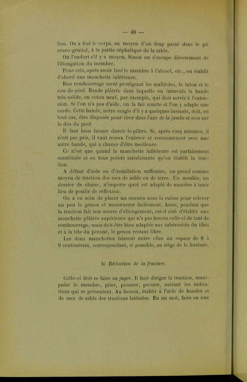 lieu. On a lixé le corps, au moyen d’un drap passé dans le pli cruro-génital, à la partie céphalique de la table. On l’endort s’il y a moyen. Sinon on s’occupe directement de l’élongation du membre. Pour cela, après avoir lavé le membre à l’alcool, etc., on établit d’abord une manchette inférieure. Bon rembourrage serré protégeant les malléoles, le talon et le cou-de-pied. Bande plâtrée dans laquelle on intercale la bande très solide, en coton neuf, par exemple, qui doit servir à l’exten- sion. Si l’on n’a pas d’aide, on la fait courte et l’on y adapte une corde. Cette bande, notre sangle d’il y a quelques instants, doit, en tout cas, être disposée pour tirer dans l'axe de la jambe et non sur le dos du pied Il faut bien laisser durcir le plâtre. Si, après cinq minutes, il n’est pas pris, il vaut mieux l’enlever et recommencer avec une autre bande, qui a chance d’être meilleure. Ce n’est que quand la manchette inférieure est parfaitement constituée et en tous points satisfaisante qu’on établit la trac- tion. A défaut d’aide ou d’installation suffisante, on prend comme moyen de traction des sacs de sable ou de terre. Un meuble, un dossier de chaise, n’importe quoi est adapté de manière à tenir lieu de poulie de réflexion. On a eu soin de placer un coussin sous la cuisse pour relever un peu le genou et manœuvrer facilement. Aussi, pendant que la traction fait son œuvre d'allongement, est-il aisé d’établir une manchette plâtrée supérieure qui n’a pas besoin celle-ci de tant de rembourrage, mais doit être bien adaptée aux tubérosités du tibia et à la tête du péroné, le genou restant libre. Les deux manchettes laissent entre elles un espace de 8 â 9 centimètres, correspondant, si possible, au siège de la fracture. b) Réduction de la fracture. Celle-ci doit se foire au juger. Il fout diriger la traction, mani- puler le membre, plier, pousser, presser, suivant les indica- tions qui se présentent. Au besoin, établir à l’aide de bandes et de sacs de sable des tractions latérales. En un mot, faire en une