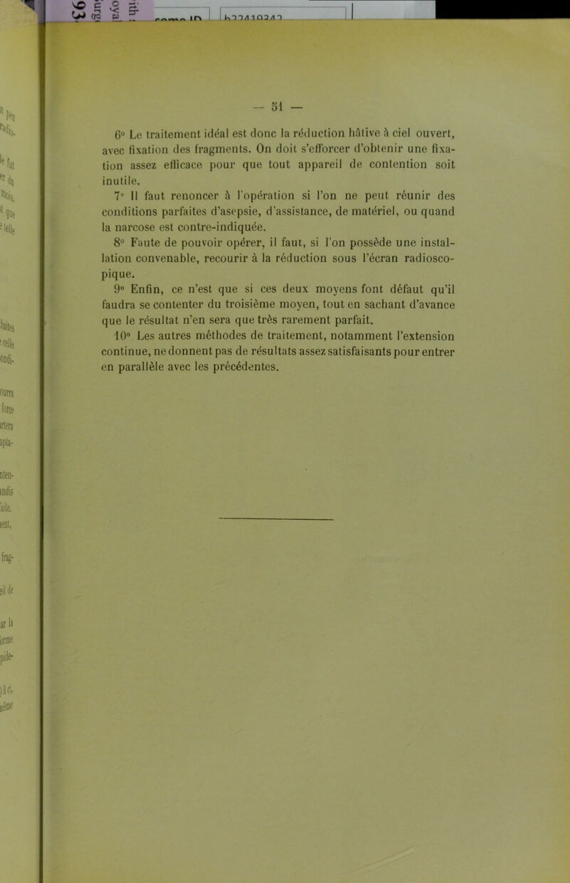 VO C O £ ^ «E E. - Ir» KT7/11Û2/IX — 51 — 6° Le traitement idéal est donc la réduction hâtive à ciel ouvert, avec fixation des fragments. On doit s’efforcer d’obtenir une fixa- tion assez efficace pour que tout appareil de contention soit inutile. 7° Il faut renoncer à l’opération si l’on ne peut réunir des conditions parfaites d’asepsie, d’assistance, de matériel, ou quand la narcose est contre-indiquée. 8° Faute de pouvoir opérer, il faut, si l’on possède une instal- lation convenable, recourir à la réduction sous l’écran radiosco- pique. 9° Enfin, ce n’est que si ces deux moyens font défaut qu’il faudra se contenter du troisième moyen, tout en sachant d’avance que le résultat n’en sera que très rarement parfait. 10° Les autres méthodes de traitement, notamment l’extension continue, ne donnent pas de résultats assez satisfaisants pour entrer en parallèle avec les précédentes.