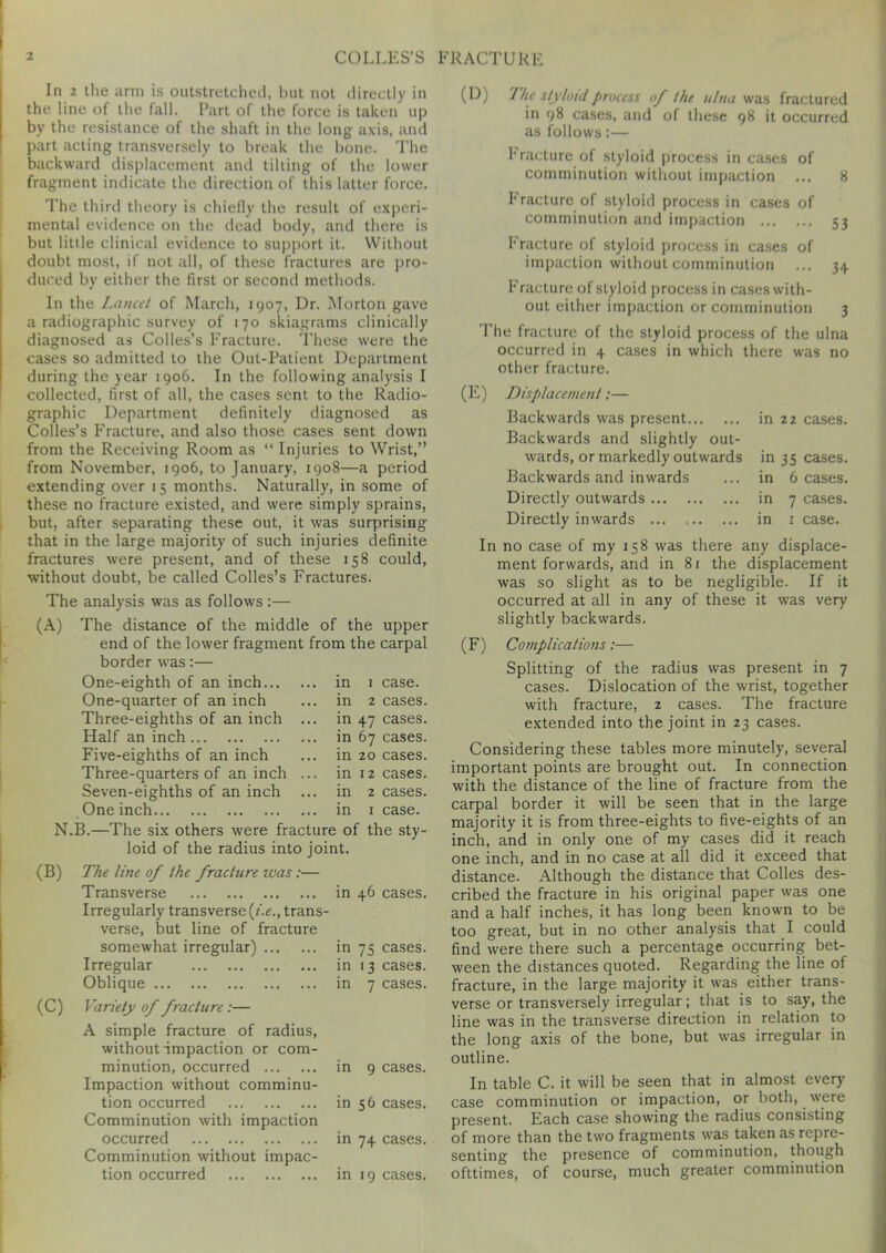 In 2 the arm is outstretched, but not directly in the line of the fall. Part of the force is taken up by the resistance of the shaft in the long axis, and part acting transversely to break the bone. The backward displacement and tilting of the lower fragment indicate the direction of this latter force. The third theory is chiefly the result of experi- mental evidence on the dead body, and there is but little clinical evidence to support it. Without doubt most, if not all, of these fractures are pro- duced by either the first or second methods. In the Lancet of March, 1907, Dr. Morton gave a radiographic survey of 170 skiagrams clinically diagnosed as Colles’s Fracture. These were the cases so admitted to the Out-Patient Department during the year 1906. In the following analysis I collected, first of all, the cases sent to the Radio- graphic Department definitely diagnosed as Colles’s Fracture, and also those cases sent down from the Receiving Room as “ Injuries to Wrist,” from November, 1906, to January, 1908—a period extending over 15 months. Naturally, in some of these no fracture existed, and were simply sprains, but, after separating these out, it was surprising that in the large majority of such injuries definite fractures were present, and of these 158 could, without doubt, be called Colles’s Fractures. The analysis was as follows :— (A) The distance of the middle of the upper end of the lower fragment from the carpal border was:— One-eighth of an inch... One-quarter of an inch Three-eighths of an inch Half an inch Five-eighths of an inch Three-quarters of an inch Seven-eighths of an inch One inch in 1 case, in 2 cases, in 47 cases, in 67 cases, in 20 cases, in 12 cases, in 2 cases, in 1 case. N.B.—The six others were fracture of the sty- loid of the radius into joint. (B) (C) The line of the fracture was :— Transverse in 46 cases. Irregularly transverse [i.e., trans- verse, but line of fracture somewhat irregular) in 75 cases. Irregular in 13 cases. Oblique in 7 cases. Variety of fracture:— A simple fracture of radius, without impaction or com- minution, occurred Impaction without comminu- tion occurred Comminution with impaction occurred Comminution without impac- tion occurred in 9 cases, in 56 cases, in 74 cases, in 19 cases. (D) Jhe styloid process of the ulna was fractured in 98 cases, and of these 98 it occurred as follows:— fracture of styloid process in cases of comminution without impaction ... 8 fracture of styloid process in cases of comminution and impaction 53 Fracture of styloid process in cases of impaction without comminution ... 34 Fracture of styloid process in cases with- out either impaction or comminution 3 The fracture of the styloid process of the ulna occurred in 4 cases in which there was no other fracture. (E) Displacement:— Backwards was present Backwards and slightly out- wards, or markedly outwards Backwards and inwards Directly outwards Directly inwards in 22 cases. in 35 cases, in 6 cases, in 7 cases, in 1 case. In no case of my 158 was there any displace- ment forwards, and in 81 the displacement was so slight as to be negligible. If it occurred at all in any of these it was very slightly backwards. (F) Complications:— Splitting of the radius was present in 7 cases. Dislocation of the wrist, together with fracture, 2 cases. The fracture extended into the joint in 23 cases. Considering these tables more minutely, several important points are brought out. In connection with the distance of the line of fracture from the carpal border it will be seen that in the large majority it is from three-eights to five-eights of an inch, and in only one of my cases did it reach one inch, and in no case at all did it exceed that distance. Although the distance that Colles des- cribed the fracture in his original paper was one and a half inches, it has long been known to be too great, but in no other analysis that I could find were there such a percentage occurring bet- ween the distances quoted. Regarding the line of fracture, in the large majority it was either trans- verse or transversely irregular; that is to say, the line was in the transverse direction in relation to the long axis of the bone, but was irregular in outline. In table C. it will be seen that in almost every case comminution or impaction, or both, were present. Each case showing the radius consisting of more than the two fragments was taken as repre- senting the presence of comminution, though ofttimes, of course, much greater comminution