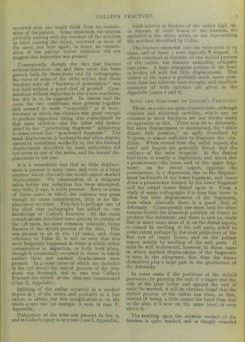 occurred than one would think from an examin- ation of the patient. Some impaction, the amount probably varying' with the violence of the accident or blow causing the injury, occurred in most of the cases, and here again, in many, an examin- ation of the patient before reduction did not suggest that impaction was present. Consequently, though the fact that fracture without impaction can and does occur has been proved, both by dissections and by radiography, the views of some of the older writers that these fractures were all “ fractures of penetration ” was not held without a good deal of ground. Com- minution without impaction is also a rare condition, but this is to be expected. In almost half the cases the two conditions were present together and seemed to work “conjointly” as it were; fractures in which the violence was great enough to produce impaction being also comminuted by that same violence, and the latter still further aided by the “penetrating fragment” splintering to some extent the “penetrated fragment.” The usual displacement is backwards and often slightly outwards, sometimes markedly so, but the forward displacement described by some authorities did not occur in any of the series, and the inward dis- placement in but one. It is a remarkable fact that so little displace- ment is present in many cases, and even in a large number, which clinically one would expect marked displacement. On examination of a skiagram taken before any reduction has been attempted, very little, if any, is really present. Even in some of those cases in which the violence was great enough to cause comminution, little or no dis- placement occurred. This fact is perhaps one of the chief that radiography has added to our knowledge of Colies’s Fracture. All the usual complications described were present in certain of the 158 cases, the most common, naturally, being fracture of the styloid process of the ulna. This was present in 98 of the 158 cases, and, from reference to Table D, it will be seen that this most frequently happened in those in which either comminution or impaction, or both, took place, though it occasionally occurred in those in which neither these nor marked displacement were present. In 4 cases (none of which are included in the 158 above) the styloid process of the ulna alone was fractured, and in one true Colies’s Fracture the styloid of the ulna was comminuted (Case D, Appendix). Splitting of the radius occurred in a marked degree in 7 of the series, and probably to a less extent in others, but this complication is on the whole a rare one (an example is seen in case F, Appendix). Dislocation of the wrist was present in but 2, and in Colies’s injury is very rare (case I, Appendix). Such injuries as fracture of the radius high up, or fracture of both bones of the forearm, are excluded in the above series, as not representing the accident described by Colies. The fracture extended into the wrist-joint in 23 cases, and of these 5 were typically Y shaped. & others consisted of fracture of the styloid process of the radius, the fracture extending obliquely into joint. A large triangular portion of the bone is broken off with but little displacement. This variety of the injury is probably much more com- mon than has hitherto been thought, and excellent examples of both varieties are given in the Appendix (cases 2 and 8). Signs and Symptoms of Colles’s Fracture I These, as a rule, are quite characteristic, although crepitus and abnormal mobility, which are so common in most fractures, are not always easily recognizable in this. There may be no deformity, but when displacement is maintained, the “ silver dinner fork position,” so aptly described by Velpean, is almost sufficient to diagnose the con- dition. When viewed from the radial aspect, the hand and fingers are generally flexed, and the outlines of the wrist irregular. At the flexion fold there is usually a depression, and above this a prominence—the lower end of the upper frag- ment ; on the dorsal aspect, opposite the prominence, is a depression due to the displace- ment backwards of the lower fragment, and lower down a prominence formed by the lower fragment and the carpal bones flexed upon it. From a study of many radiographs it is seen that there is often but little displacement of the fragments, even when clinically there is a good deal of deformity. Consequently one must look for other reasons beside the abnormal position of bones to produce this deformity, and there is now no doubt that in many cases most of it, on the dorsal aspect, is caused by swelling of the soft parts, aided to some extent perhaps by the even projection of the first row of carpal bones, and on the palmar aspect mainly by swelling of the soft parts. It must be well understood, however, in those cases in which marked displacement of the fragments is seen in the skiagrams, that then the bones themselves play a large part in the production of the deformity. In some cases if the positions ot the styloid processes (by pressing the end of a finger into the side of the joint below and against the end of each) be marked, it will be ofttimes found that the styloid process of the radius has risen, so that, instead of being a little nearer the hand than that to the ulna, it is now on the same level, or even above it. The swelling upon the anterior surface of the forearm is quite marked, and is sharply rounded