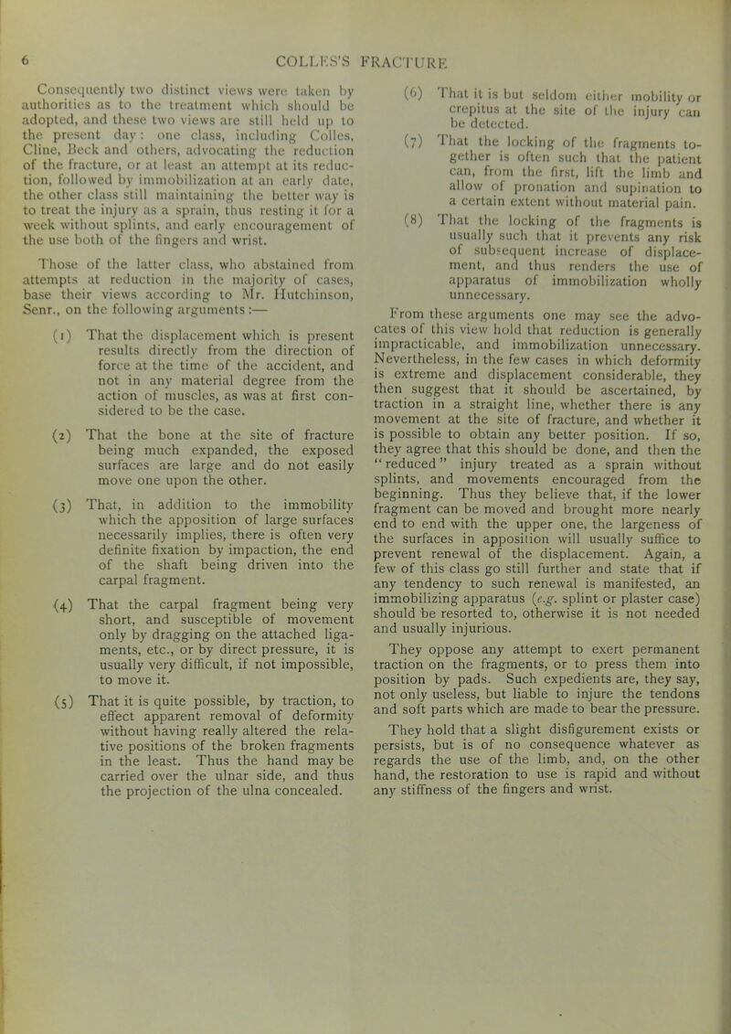 Consequently two distinct views were taken by authorities as to the treatment which should be adopted, and these two views are still held up to the present day: one class, including Colles, Cline, Beck and others, advocating the reduction of the fracture, or at least an attempt at its reduc- tion, followed by immobilization at an early date, the other class still maintaining the better way is to treat the injury as a sprain, thus resting it for a week without splints, and early encouragement of the use both of the fingers and wrist. Those of the latter class, who abstained from attempts at reduction in the majority of cases, base their views according to Mr. Hutchinson, Senr., on the following arguments :— (1) That the displacement which is present results directly from the direction of force at the time of the accident, and not in any material degree from the action of muscles, as was at first con- sidered to be the case. (2) That the bone at the site of fracture being much expanded, the exposed surfaces are large and do not easily move one upon the other. (3) That, in addition to the immobility which the apposition of large surfaces necessarily implies, there is often very definite fixation by impaction, the end of the shaft being driven into the carpal fragment. (4) That the carpal fragment being very short, and susceptible of movement only by dragging on the attached liga- ments, etc., or by direct pressure, it is usually very difficult, if not impossible, to move it. (5) That it is quite possible, by traction, to effect apparent removal of deformity without having really altered the rela- tive positions of the broken fragments in the least. Thus the hand may be carried over the ulnar side, and thus the projection of the ulna concealed. (b) 1 hat it is but seldom either mobility or crepitus at the site of the injury can be detected. (?) 1 hat the locking of the fragments to- gether is often such that the patient can, from the first, lift the limb and allow of pronation and supination to a certain extent without material pain. (8) That the locking of the fragments is usually such that it prevents any risk of subsequent increase of displace- ment, ami thus renders the use of apparatus of immobilization wholly unnecessary. From these arguments one may see the advo- cates of this view hold that reduction is generally impracticable, and immobilization unnecessary. Nevertheless, in the few cases in which deformity is extreme and displacement considerable, they then suggest that it should be ascertained, by traction in a straight line, whether there is any movement at the site of fracture, and whether it is possible to obtain any better position. If so, they agree that this should be done, and then the “reduced” injury treated as a sprain without splints, and movements encouraged from the beginning. Thus they believe that, if the lower fragment can be moved and brought more nearly end to end with the upper one, the largeness of the surfaces in apposition will usually suffice to prevent renewal of the displacement. Again, a few of this class go still further and state that if any tendency to such renewal is manifested, an immobilizing apparatus (e.g. splint or plaster case) should be resorted to, otherwise it is not needed and usually injurious. They oppose any attempt to exert permanent traction on the fragments, or to press them into position by pads. Such expedients are, they say, not only useless, but liable to injure the tendons and soft parts which are made to bear the pressure. They hold that a slight disfigurement exists or persists, but is of no consequence whatever as regards the use of the limb, and, on the other hand, the restoration to use is rapid and without any stiffness of the fingers and wrist.