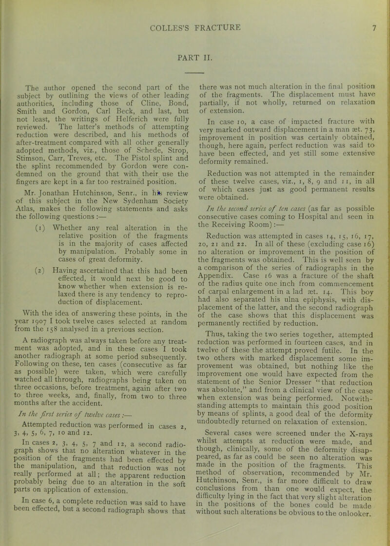 PART II. The author opened the second part of the subject by outlining the views of other leading authorities, including those of Cline, Bond, Smith and Gordon, Carl Beck, and last, but not least, the writings of Helferich were fully reviewed. The latter’s methods of attempting reduction were described, and his methods of after-treatment compared with all other generally adopted methods, viz., those of Schede, Strop, Stimson, Carr, Treves, etc. The Pistol splint and the splint recommended by Gordon were con- demned on the ground that with their use the fingers are kept in a far too restrained position. Mr. Jonathan Hutchinson, Senr., in hit review of this subject in the New Sydenham Society Atlas, makes the following statements and asks the following questions :— (1) Whether any real alteration in the relative position of the fragments is in the majority of cases affected by manipulation. Probably some in cases of great deformity. (2) Having ascertained that this had been effected, it would next be good to know whether when extension is re- laxed there is any tendency to repro- duction of displacement. With the idea of answering these points, in the year 1907 I took twelve cases selected at random from the 158 analysed in a previous section. A radiograph was always taken before any treat- ment was adopted, and in these cases I took another radiograph at some period subsequently. Following on these, ten cases (consecutive as far as possible) were taken, which were carefully watched all through, radiographs being taken on three occasions, before treatment, again after two to three weeks, and, finally, from two to three months after the accident. In the first series of twelve cases :— Attempted reduction was performed in cases 2, 3- 4> 5> 6. 7. 10 and 12. In cases 2, 3, 4, 5, 7 and 12, a second radio- graph shows that no alteration whatever in the position of the fragments had been effected by the manipulation, and that reduction was not really performed at all; the apparent reduction probably being due to an alteration in the soft parts on application of extension. In case 6, a complete reduction was said to have been effected, but a second radiograph shows that there was not much alteration in the final position of the fragments. The displacement must have partially, if not wholly, returned on relaxation of extension. In case 10, a case of impacted fracture with very marked outward displacement in a man ret. 73, improvement in position was certainly obtained, though, here again, perfect reduction was said to have been effected, and yet still some extensive deformity remained. Reduction was not attempted in the remainder of these twelve cases, viz., 1, 8, 9 and 11, in all of which cases just as good permanent results were obtained. In the second series ofi ten cases (as far as possible consecutive cases coming to Hospital and seen in the Receiving Room):— Reduction was attempted in cases 14, 15, 16, 17, 20, 21 and 22. In all of these (excluding case 16) no alteration or improvement in the position of the fragments was obtained. This is well seen by a comparison of the series of radiographs in the Appendix. Case 16 was a fracture of the shaft of the radius quite one inch from commencement of carpal enlargement in a lad aet. 14. This boy had also separated his ulna epiphysis, with dis- placement of the latter, and the second radiograph of the case shows that this displacement was permanently rectified by reduction. Thus, taking the two series together, attempted reduction was performed in fourteen cases, and in twelve of these the attempt proved futile. In the two others with marked displacement some im- provement was obtained, but nothing like the improvement one would have expected from the statement of the Senior Dresser “ that reduction was absolute,” and from a clinical view of the case when extension was being performed. Notwith- standing attempts to maintain this good position by means of splints, a good deal of the deformity undoubtedly returned on relaxation of extension. Several cases were screened under the X-rays whilst attempts at reduction were made, and though, clinically, some of the deformity disap- peared, as far as could be seen no alteration was made in the position of the fragments. This method of observation, recommended by Mr. Hutchinson, Senr., is far more difficult to draw conclusions from than one would expect, the difficulty lying in the fact that very slight alteration in the positions of the bones could be made without such alterations be obvious to the onlooker.