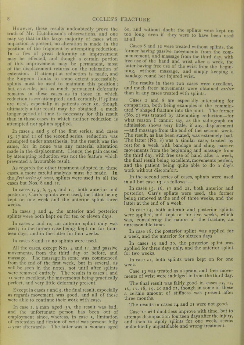 However, these results undoubtedly prove the truth of Mr. Hutchinson’s observations, and one may say that in the large majority of cases when impaction is present, no alteration is made in the position of the fragment by attempting reduction. In a few of great deformity an improvement may be effected, and though a certain portion of this improvement may be permanent, most of the displacement returns on the relaxation of extension. If attempt at reduction is made, and the Surgeon thinks to some extent successfully, splints must be used to maintain this position; but, as a rule, just as much permanent deformity remains in these cases as in those in which reduction is not attempted ; and, certainly, if splints are used, especially in patients over 50, though ultimately a fair result may be obtained, a much longer period of time is necessary for this result than in those cases in which neither reduction is attempted nor splints applied. In cases 4 and 5 of the first series, and cases 15, 17 and 21 of the second series, reduction was attempted under anaesthesia, but the result was the same, for in none was any material alteration made in the displacement. Hence, the pain caused by attempting reduction was not the feature which prevented a favourable result. As regards the other treatment adopted in these cases, a more careful analysis must be made. In the first series of cases, splints were used in all the cases but Nos. 8 and 12. In cases 1, 5, 6, 7, 9 and 11, both anterior and posterior, Carr’s splints were used, the latter being kept on one week and the anterior splint three weeks. In cases 3 and 4, the anterior and posterior splints were both kept on for ten or eleven days. In cases 2 and 10, an anterior splint only was used; in the former case being kept on for four- teen days, and in the latter for four weeks. In cases 8 and 12 no splints were used. All the cases, except Nos. 4 and 11, had passive movements, from the third day or before, and massage. The massage in some was commenced from the end of the first week, but in several, as will be seen in the notes, not until after splints were removed entirely. The results in cases 4 and 11 were excellent, the movements being practically perfect, and very little deformity present. Except in cases 2 and 5, the final result, especially as regards movement, was good, and all of these were able to continue their work with ease. In case 2, a man aged 39, the result was bad, and the unfortunate person has been out of employment since, whereas, in case 5, limitation of extension and flexion of wrist was present fully a year afterwards. The latter was a woman aged 60, and without doubt the splints were kept on too long, even if they were to have been used at all. Cases 8 and 1 2 were treated without splints, the former having passive movements from the com- mencement, and massage from the third day, with tree use of the hand and wrist after a week, the latter having free use of the wrist from the begin- ning, without massage, and simply keeping a bandage round her injured wrist. The results in these two cases were excellent, and much freer movements were obtained earlier than in any cases treated with splints. Cases 2 and 8 are especially interesting for comparison, both being examples of the commin- uted Y shaped fracture into the joint. The former (No. 2) was treated by attempting reduction—for what reason I cannot say, as the radiograph on admission shows very little, if any, displacement —and massage from the end of the second week. The result, as has been stated, was extremely bad. The latter (No. 8) was a similar case, treated by rest for a week with bandage and sling, passive movements from the beginning and massage from the third day, with free use of hand after a week, the final result being excellent, movements perfect, and the patient being quite able to do a day’s work without discomfort. In the second series of cases, splints were used in all but case 13, as follows:— In cases 15, 16, 17 and 22, both anterior and posterior, Carr’s splints were used, the former being removed at the end of three weeks, and the latter at the end of a week. In case 14, both anterior and posterior splints were applied, and kept on for five weeks, which was, considering the nature of the fracture, an unreasonable time. In case 18, the posterior splint was applied for a week, and the anterior for sixteen days. In cases 19 and 20, the posterior splint was applied for three days only, and the anterior splint for two weeks. In case 21, both splints were kept on for one week. Case 13 was treated as a sprain, and free move- ments of wrist were indulged in from the third day. The final result was fairly good in cases 13, 15, 16, 17, 18, 19, 20 and 22, though in some of these a certain amount of stiffness was present after three months. The results in cases 14 and 21 were not good. Case 21 will doubtless improve with time, but to attempt disimpaction fourteen days after the injury, and then to apply splints for one week, seems undoubtedly unjustifiable and wrong treatment.