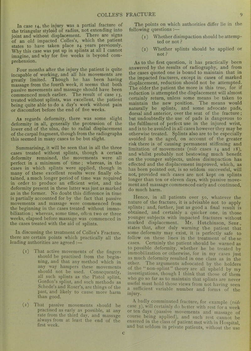 In case 14, the injury was a partial fracture of the triangular styloid of radius, not extending into joint and without displacement. There are signs of an old impacted Colies’s, which the patient states to have taken place 24 years previously. Why this case was put up in splints at all I cannot imagine, and why for five weeks is beyond com- prehension. Four months after the injury the patient is quite incapable of working, and all his movements are greatly limited. Though he has been having massage from the fourth week, it seems that both passive movements and massage should have been commenced much earlier. The result of case 13, treated without splints, was excellent, the patient being quite able to do a day’s work without pain or discomfort before the end of five weeks. As regards deformity, there was some slight deformity in all, generally the protrusion of the lower end of the ulna, due to radial displacement of the carpal fragment, though from the radiographs this seemed in many cases to be but slight. Summarising, it will be seen that in all the three cases treated without splints, though a certain deformity remained, the movements were all perfect in a minimum of time ; whereas, in the cases in which splints were applied, though in many of these excellent results were finally ob- tained, a much longer period of time was required in order to produce an efficient wrist, and the deformity present in these latter was just as marked as in the former. No doubt this difference in time is partially accounted for by the fact that passive movements and massage were commenced from the beginning in the cases treated without immo- bilization ; whereas, some time, often two or three weeks, elapsed before massage was commenced in the cases treated with the aid of splints. In discussing the treatment of Colles’s Fracture, there are certain points which practically all the leading authorities are agreed : — (1) That active movements of the fingers should be practised from the begin- ning, and that any method which in any way hampers these movements should not be used. Consequently, all such splints as the Pistol splint, Gordon’s splint, and such methods as Schede’s and Roser’s, are things of the past, and likely to cause more harm than good. (2) That passive movements should be practised as early as possible, at any rate from the third day, and massage always from at least the end of the first week. The points on which authorities differ lie in the following questions :— (1) Whether disimpaction should be attemp- ted or not ? (2) Whether splints should be applied or not ? As to the first question, it has practically been answered by the results of radiography, and from the cases quoted one is bound to maintain that in the impacted fractures, except in cases of marked displacement, reduction should not be attempted. The older the patient the more is this true, for if reduction is attempted the displacement will almost certainly return, unless some means be taken to maintain the new position. The means would naturally be splints, and some advocate pads, dorsal and anterior, over the seat of the fracture; but undoubtedly the use of pads is dangerous to the fulfilment of perfect use in the injured wrist, and is to be avoided in all cases however they may be otherwise treated. Splints also are to be especially avoided in the aged, on account of the greater risk there is of causing permanent stiffening and limitation of movements [vide cases 14 and 18), and whilst probably not bestowing much benefit on the younger subjects, unless disimpaction has effected and the displacement improved, which, as has been pointed out, is so seldom successful, will not, provided such cases are not kept on splints longer than ten or eleven days, with passive move- ment and massage commenced early and continued, do much harm. Hence, in all patients over 50, whatever the nature of the fracture, it is advisable not to apply splints; and, further, just as good a final result is obtained, and certainly a quicker one, in those younger subjects with impacted fractures without marked displacement. Mr. Hutchinson, Senr., states that, after duly warning the patient that some deformity may exist, it is perfectly safe to follow on these lines in the treatment of these cases. Certainly the patient should be warned as to possible deformity, whether he be treated by immobilization or otherwise, for in my cases just as much deformity resulted in one class as in the other. The arguments advocated by the holders of the “non-splint” theory are all upheld by my investigations, though I think that those of them who go so far as to maintain that splints are never useful must hold those views from not having seen a sufficient variable number and forms of the injury. A badly comminuted fracture, for example (vide case 3), will certainly do better with rest fora week or ten days (passive movements and massage of course being applied), and such rest cannot be ensured in the class of patient met with in Hospital, and but seldom in private patients, without the use